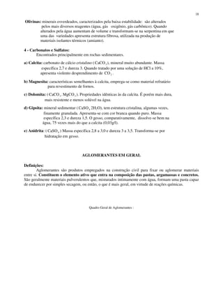 18
Olivinas: minerais esverdeados, caracterizados pela baixa estabilidade: são alterados
pelos mais diversos reagentes (água, gás oxigênio, gás carbônico). Quando
alterados pela água aumentam de volume e transformam-se na serpentina em que
uma das variedades apresenta estrutura fibrosa, utilizada na produção de
materiais isolantes térmicos (amianto).
4 - Carbonatos e Sulfatos:
Encontrados principalmente em rochas sedimentares.
a) Calcita: carbonato de cálcio cristalino ( CaCO3 ), mineral muito abundante. Massa
específica 2,7 e dureza 3. Quando tratado por uma solução de HCl a 10%,
apresenta violento desprendimento de CO2 .
b) Magnesita: características semelhantes à calcita, emprega-se como material refratário
para revestimento de fornos.
c) Dolomita: ( CaCO MgCO3 3. ). Propriedades idênticas às da calcita. É porém mais dura,
mais resistente e menos solúvel na água.
d) Gipsita: mineral sedimentar ( CaSO4 2H2O), tem estrutura cristalina, algumas vezes,
finamente granulada. Apresenta-se com cor branca quando puro. Massa
específica 2,3 e dureza 1,5. O gesso, comparativamente, dissolve-se bem na
água, 75 vezes mais do que a calcita (0,03g/l).
e) Anidrita: ( CaSO4 ) Massa específica 2,8 a 3,0 e dureza 3 a 3,5. Transforma-se por
hidratação em gesso.
AGLOMERANTES EM GERAL
Definições:
Aglomerantes são produtos empregados na construção civil para fixar ou aglomerar materiais
entre si. Constituem o elemento ativo que entra na composição das pastas, argamassas e concretos.
São geralmente materiais pulverulentos que, misturados intimamente com água, formam uma pasta capaz
de endurecer por simples secagem, ou então, o que é mais geral, em virtude de reações químicas.
Quadro Geral de Aglomerantes :
 