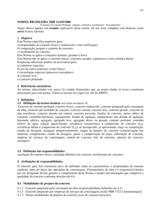 181
NORMA BRASILEIRA NBR 12.655/2006
“Concreto de cimento Portland - preparo, controle e recebimento - Procedimento”
Segue abaixo apenas um resumo explicativo desta norma. (O seu texto completo está disposto como
anexo A desta Apostila).
1 Objetivo
Esta Norma especifica requisitos para:
a) propriedades do concreto fresco e endurecido e suas verificações;
b) composição, preparo e controle do concreto;
c) recebimento do concreto
Esta Norma se aplica a concretos normais, pesados e leves.
Esta Norma não se aplica a concreto-massa, concretos aerados, espumosos e com estrutura aberta.
Exigências adicionais podem ser necessárias para:
a) estruturas especiais;
b) uso de outros materiais (como fibras)
c) tecnologias especiais (processos inovadores)
d) concreto leve;
e) concreto projetado.
2 Referências normativas
As normas relacionadas (ver anexo A) contêm disposições que, ao serem citadas no texto, constituem
prescrições para esta norma. Valem as normas em vigor (ver site da ABNT).
3 Definições
3.1 Definições de termos técnicos (ver texto no anexo A)
Concreto de cimento portland, concreto fresco, concreto endurecido, concreto preparado pelo executante
da obra, elemento pré-moldado de concreto, concreto normal, concreto leve, concreto pesado, concreto de
alta resistência, concreto dosado em central, concreto prescrito, família de concreto, metro cúbico de
concreto, caminhão-betoneira, equipamento dotado de agitação, equipamento não dotado de agitação,
betonada, aditivo, agregado, agregado leve, agregado denso ou pesado, cimento portland, conteúdo
efetivo de água, relação água/cimento, resistência característica à compressão do concreto (fck),
resistência média à compressão do concreto (fcmj), ar incorporado, ar aprisionado, traço ou composição,
estudo de dosagem, dosagem; proporcionamento, etapas de preparo do concreto (caracterização dos
materiais componentes, estudo de dosagem, ajuste e comprovação do traço, elaboração do concreto,
empresa de serviços de concretagem, central de concreto, lote de concreto, amostra de concreto,
exemplar).
3.2 Definições das responsabilidades
(aceitação do concreto fresco, aceitação definitiva do concreto, recebimento do concreto).
4 Atribuições de responsabilidades
O concreto para fins estruturais deve ter definidas todas as características e propriedades de maneira
explícita, antes do início das operações de concretagem. O proprietário da obra e o responsável técnico
por ele designado devem garantir o cumprimento desta Norma e manter documentação que comprove a
qualidade do concreto conforme descrito em 4.4.
4.1 Modalidades de preparo do concreto
4.1.1 Concreto preparado pelo executante da obra (responsabilidades definidas em 4.3).
4.1.2 Concreto preparado por empresas de serviços de concretagem (inclui NBR 7212 e documentação).
4.1.3 Outras modalidades de preparo do concreto (caso do concreto prescrito).
 