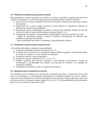 182
4.2 Profissional responsável pelo projeto estrutural
Responsabilidades a serem explicitadas nos contratos e em todos os desenhos e memórias que descrevem
o projeto tecnicamente, com remissão explícita para determinado desenho ou folha da memória:
a) registro do fck do concreto (obrigatório em todos os desenhos e memórias que descrevem o projeto
tecnicamente;
b) especificação de fcj para as etapas construtivas, como retirada de cimbramento, aplicação de
protensão ou manuseio de pré-moldados;
c) especificação quanto à durabilidade da estrutura e elementos pré-moldados, durante sua vida útil,
inclusive da classe de agressividade adotada em projeto (tabelas 1 e 2);
d) especificação dos requisitos correspondentes às propriedades especiais do concreto, tais como:
- módulo de deformação mínimo na idade de desforma, movimentação de elementos pré-
moldados ou aplicação da protensão;
- outras propriedades necessárias à estabilidade e à durabilidade da estrutura.
4.3 Profissional responsável pela execução da obra
A este profissional cabem as seguintes responsabilidades:
a) escolha da modalidade de preparo do concreto (ver 4.1);
b) escolha do tipo de concreto e sua consistência (Slump), DMC do agregado e demais propriedades,
de acordo com o projeto e com as condições de aplicação;
c) escolha dos materiais a serem empregados;
d) aceitação do concreto, definida em 3.2.1, 3.2.2 e 3.2.3;
e) cuidados requeridos pelo processo construtivo e pela retirada do escoramento, levando em
consideração as peculiaridades dos materiais (em particular do cimento) e as condições de
temperatura ambiente;
f) verificação do atendimento a todos os requisitos desta Norma.
4.4 Responsável pelo recebimento do concreto
Os responsáveis pelo recebimento do concreto são o proprietário da obra e o responsável técnico pela
obra, por ele designado. A documentação comprobatória da qualidade (relatórios de ensaios, laudos e
outros) deve estar disponível no canteiro de obra durante toda a execução e depois arquivada e preservada
pelo prazo previsto na legislação vigente. Quando for o caso 4.1.2, a responsabilidade pela documentação
passa a ser da concreteira na pessoa de seu RT.
 