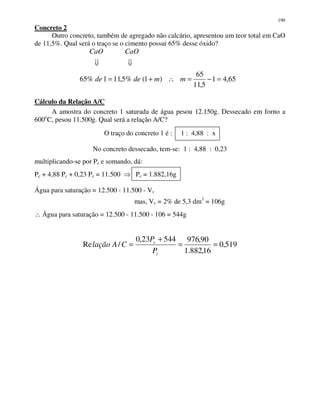 190
Concreto 2
Outro concreto, também de agregado não calcário, apresentou um teor total em CaO
de 11,5%. Qual será o traço se o cimento possui 65% desse óxido?
65,41
5,11
65
)1(%5,111%65 =−=∴+= mmdede
CaOCaO
Cálculo da Relação A/C
A amostra do concreto 1 saturada de água pesou 12.150g. Dessecado em forno a
600o
C, pesou 11.500g. Qual será a relação A/C?
O traço do concreto 1 é : 1 : 4,88 : x
No concreto dessecado, tem-se: 1 : 4,88 : 0,23
multiplicando-se por Pc e somando, dá:
Pc + 4,88 Pc + 0,23 Pc = 11.500 Pc = 1.882,16g
Água para saturação = 12.500 - 11.500 - Vv
mas, Vv = 2% de 5,3 dm3
= 106g
∴ Água para saturação = 12.500 - 11.500 - 106 = 544g
519,0
16,882.1
90,97654423,0
/Re ==
+
=
c
c
P
P
CAlação
 