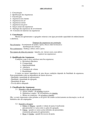 191
ARGAMASSAS
1 - Conceituação
2 - Qualificação das Argamassas
3 - Classificação
4 - Argamassas de cimento
5 - Argamassas de cal
6 - Argamassas mistas
7 - Argamassas de gesso
8 - Traços usuais das argamassas
9 – Patologia das argamassas de revestimento
10 - Consumo de materiais nas argamassas
1 - Conceituação:
Mistura de aglomerantes e agregados minerais com água possuindo capacidade de endurecimento
e aderência.
Emprego das argamassas em construção:
Nas alvenarias - Assentamento de pedras, tijolos, blocos onde favorecem a
distribuição dos esforços.
Nos acabamentos - Emboço, reboco, tetos e pisos.
Nos reparos de obras de concreto - injeções, etc. (nesses casos, usar aditivo
expansor nas argamassas).
2 - Qualificação das Argamassas:
Condições a que se deve satisfazer uma boa argamassa:
a - Resistência Mecânica
b - Compacidade
c - Impermeabilidade
d - Aderência
e - Constância de volume
f - Durabilidade
A maior ou menor importância de uma dessas condições depende da finalidade da argamassa.
Estas propriedades estão na dependência de fatores diversos:
- Qualidade e quantidade de aglomerantes;
- Qualidade e quantidade do agregado;
- Quantidade de água
- Uso de aditivo adequado
3 - Classificação das Argamassas:
3.1 - Segundo o tipo de aglomerantes
a - Aéreas simples - de cal aérea ou gesso
b - Hidráulicas simples - de cal hidráulica ou cimento.
c - Mistas ou compostas - de cal aérea e cimento.
Obs.: as mais importantes estão grifadas; as de gesso são usadas exclusivamente em decoração e as de cal
hidráulica não são empregadas.
3.2 - Segundo a dosagem:
a - Pobres ou Magras - quando o volume de pasta é insuficiente
para preencher os vazios entre os grãos do agregado.
b - Cheias - quando os vazios acima referidos são preenchidos
exatamente pela pasta de aglomerantes.
c - Ricas ou Gordas - quando há excesso de pasta.
 