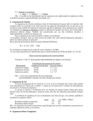 192
3.3 - Segundo a consistência:
a - Secas / b - Plásticas / c - Fluidas.
Obs.: A escolha de um determinado tipo de argamassa está condicionada às exigências da obra
(resistência mecânica, impermeabilidade, porosidade, etc.)
4 - Argamassas de Cimento:
As argamassas de cimento constituem a base de funcionamento de quase todos os materiais mais
comente usados na construção civil. Cada uma tem sua aplicação determinada tanto no que toca à sua
resistência como também de material de união para específicas aplicações. Essas argamassas de cimento
são chamadas de argamassas hidráulicas porque se diferenciam bastante das aéreas, pois fazem pega e
endurecem debaixo d’água. Também são caracterizadas por sua alta resistência mecânica e
impermeabilidade, resistência ao desgaste, etc.
Para as argamassas de cimento também é válida a Lei de Abrams:
“A resistência mecânica varia na razão inversa da relação A/C, para material plenamente adensado e
dentro dos limites práticos de aplicação”.
Para a previsão da resistência, pode ser usada a fórmula de Bolomey:
R = A. (1/x + 0,5) onde,
R = resistência à compressão em corpos de prova cilíndricos, em MPa;
A é um valor característico do aglomerante; para o cimento portland aos 28 dias de idade: A = 15 a 20
Traços usuais das argamassas de cimento portland
Variam de 1:1 até 1:7, desde grande impermeabilidade até chapisco em alvenaria.
Classificação das argamassas de cimento
Denominação cimento por m³ de areia traço em volume *
Argamassas magras 215 kg ≅ 1 : 7,4
Argamassas normais 325 kg ≅ 1 : 5,0
Argamassas gordas 425 kg ≅ 1 : 3,7
Obs.: * varia com a granulometria da areia empregada.
A permeabilidade é reduzida com maior dosagem de cimento.
5 - Argamassas de Cal:
Os traços da argamassa de cal variam de 1:1 a 1:4. A cal, se misturada com a areia e água, produz
uma concentração de volume que se admite: 1 volume de cal extinta mais 2 volumes de areia perfazem
um total de 2,4 volumes de argamassa.
A cal que se destina a revestimento deve ser mantida em repouso dentro d’água pelo menos
durante 6 dias. Se de boa fabricação e extinta na usina, dois dias são suficientes para garantir extinção
total.
A resistência da argamassa de cal é normalmente mais baixa do que a de cimento, podendo-se
considerar os seguintes valores:
traços: 1:3 1: 4 ( MPa a 28dias)
Resistência média à compressão: 1,5 0,9
Resistência média à tração: 0,5 0,3
Obs.: As argamassas de cal não resistem bem à ação da água, por isso nos revestimentos externos deve-se
empregar argamassas mistas, com cimento.
6 - Argamassas Mistas (Compostas):
 
