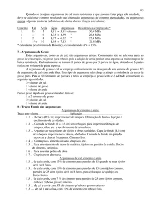 193
Quando se desejam argamassas de cal mais resistentes e que possam fazer pega sob umidade,
deve-se adicionar cimento resultando nas chamadas argamassas de cimento atenuadadas, ou argamassas
mistas. algumas misturas ordinárias são dadas abaixo: (traços em volume)
Cimento Cal Areia Água Argamassa Resistência à compressão:*
1 ½ 5 1,11 = 3,91 volumes 30,4 MPa
1 1 6 1,33 = 4,69 “ 26,8 MPa
1 2 8 1,77 = 6,32 “ 22,4 MPa
1 1 ½ 10 1,93 = 7,13 “ 21,8 MPa
* calculadas pela fórmula de Bolomey, e considerando A% = 15%.
7 - Argamassas de Gesso:
Estas argamassas, como as de cal, são argamassas aéreas. Comumente não se adiciona areia ao
gesso de construção, ou gesso para reboco, pois a adição de areia produz uma argamassa muito magras de
baixa resistência. Ordinariamente se tomam 8 partes de gesso por 5 partes de água, obtendo-se 6 partes
(todos em volume) de pasta espessa.
A argamassa de gesso e cal se emprega ordinariamente na dosagem de um volume de gesso e 1/3
de argamassa de cal com areia fina. Este tipo de argamassa não chega a atingir a resistência da pasta de
gesso puro. Para o revestimento de paredes e tetos se emprega o gesso lento e é adotado comumente as
seguintes quantidades:
3 volumes de cal
1 volume de gesso
1 volume de areia
Para o gesso rápido ou gesso estucador, tem-se:
1 a 2 volumes de gesso
3 volumes de cal
1 volume de areia
8 - Traços Usuais das Argamassas:
Argamassas de cimento e areia:
Traço em volume Aplicação
1:1 . Reboco (0,5 cm) impermeável de tanques. Obturação de fendas. Injeção e
enchimento de cavidades.
1:2 .. Camada de fundo (1 a 1,5 cm) em reboques para impermeabilização de
tanques, silos, etc. e recobrimento de armaduras.
1:3 .. Argamassas para pilares de tijolos e obras sanitárias. Capa de fundo (1,5 cm)
de reboques impermeáveis. Arcos, abóbadas. Camada de fundo em paredes
expostas a chuvas frequentes. Cimento liso.
1:4 .. Contrapisos, cimento alisado, chapisco, etc.
1:5 .. Para assentamento de tacos de madeira, tijolos em paredes de cutelo, blocos
de cimento, cerâmica.
1:6 . Para assentar pedras de obra
1:7 . Chapisco em alvenaria.
Argamassas de cal, cimento e areia
1:5 .. de cal e areia, com 15% de cimento para paredes de 15 quando se usar tijolos
de 6 ou 8 furos.
1:5 . de cal e areia, com 10% de cimento para paredes de 15 com tijolos comuns,
paredes de 25 com tijolos de 6 ou 8 furos, para colocação de ajulejos ou
litocerâmica.
1:5 . de cal e areia, com 7 % de cimento para paredes de 25 com tijolos comuns,
emboço (reboco grosso) interno.
1:5 .. de cal e areia com 5% de cimento p/ reboco grosso externo
1:3 ... de cal e areia fina, com 10% de cimento em reboco fino.
 