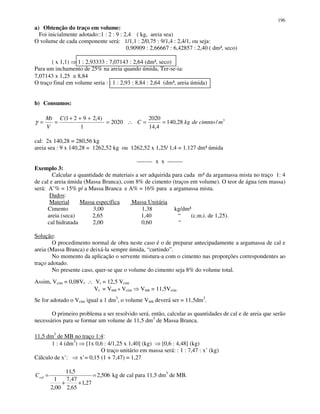 196
a) Obtenção do traço em volume:
Foi inicialmente adotado::1 : 2 : 9 : 2,4 ( kg, areia sea)
O volume de cada componente será: 1/1,1 : 2/0,75 : 9/1,4 : 2,4/1, ou seja:
0,90909 : 2,66667 : 6,42857 : 2,40 ( dm³, seco)
( x 1,1) 1 : 2,93333 : 7,07143 : 2,64 (dm³, seco)
Para um inchamento de 25% na areia quando úmida, Ter-se-ia:
7,07143 x 1,25 ≅ 8,84
O traço final em volume seria : : 1 : 2,93 : 8,84 : 2,64 (dm³, areia úmida)
b) Consumos:
cal: 2x 140,28 = 280,56 kg
areia sea : 9 x 140,28 = 1262,52 kg ou 1262,52 x 1,25/ 1,4 = 1.127 dm³ úmida
-------- x x --------
Exemplo 3:
Calcular a quantidade de materiais a ser adquirida para cada m³ da argamassa mista no traço 1: 4
de cal e areia úmida (Massa Branca), com 8% de cimento (traços em volume). O teor de água (em massa)
será: A’% = 15% p/ a Massa Branca e A% = 16% para a argamassa mista.
Dados:
Material Massa específica Massa Unitária
Cimento 3,00 1,38 kg/dm³
areia (seca) 2,65 1,40 “ (c.m.i. de 1,25).
cal hidratada 2,00 0,60 “
Solução:
O procedimento normal de obra neste caso é o de preparar antecipadamente a argamassa de cal e
areia (Massa Branca) e deixá-la sempre úmida, “curtindo”.
No momento da aplicação o servente mistura-a com o cimento nas proporções correspondentes ao
traço adotado.
No presente caso, quer-se que o volume do cimento seja 8% do volume total.
Assim, Vcim = 0,08Vt ∴ Vt = 12,5 Vcim
Vt = VMB + Vcim VMB = 11,5Vcim
Se for adotado o Vcim igual a 1 dm3
, o volume VMB deverá ser = 11,5dm3
.
O primeiro problema a ser resolvido será, então, calcular as quantidades de cal e de areia que serão
necessários para se formar um volume de 11,5 dm3
de Massa Branca.
11,5 dm3
de MB no traço 1:4:
1 : 4 (dm3
) [1x 0,6 : 4/1,25 x 1,40] (kg) [0,6 : 4,48] (kg)
O traço unitário em massa será: : 1 : 7,47 : x’ (kg)
Cálculo de x’: x’= 0,15 (1 + 7,47) = 1,27
506,2
27,1
65,2
47,7
00,2
1
5,11
=
++
=calC kg de cal para 11,5 dm3
de MB.
3
/28,140
4,14
2020
2020
1
)4,2921(
mcimntodekgC
C
V
Mt
==∴=
+++
==γ
 