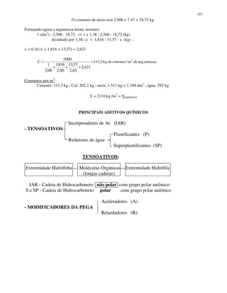 197
O consumo de areia será 2,506 x 7,47 = 18,72 kg
Formando agora a argamassa mista, teremos:
1 (dm3
) : 2,506 : 18,72 1 x 1,38 : 2,506 : 18,72 (kg)
dividindo por 1,38 1: 1,816 : 13,57 : x (kg) ;
x = 0,16 (1 + 1,816 + 13,57) = 2,621
amassademcimentodekgC arg/3,111
621,2
65,2
57,13
00,2
816,1
00,3
1
1000 3
=
+++
=
Consumos por m3
:
Cimento: 111,3 kg ; Cal: 202,2 kg ; areia: 1.511 kg = 1.349 dm3
; água: 292 kg
Σ = 2116 kg /m3
= γargamassa
PRINCIPAIS ADITIVOS QUÍMICOS
Incorporadores de Ar (IAR)
- TENSOATIVOS
Plastificantes (P)
Redutores de água
Superplastificantes (SP)
TENSOATIVOS:
Extremidade Hidrófoba Moléculas Orgânicas Extremidade Hidrófila
(longas cadeias)
IAR - Cadeia de Hidrocarboneto não polar com grupo polar aniônico
S e SP - Cadeia de Hidrocarboneto polar com grupo polar aniônico
Aceleradores (A)
- MODIFICADORES DA PEGA
Retardadores (R)
 