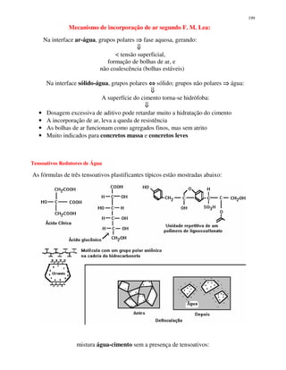 199
Mecanismo de incorporação de ar segundo F. M. Lea:
Na interface ar-água, grupos polares fase aquosa, gerando:
< tensão superficial,
formação de bolhas de ar, e
não coalescência (bolhas estáveis)
Na interface sólido-água, grupos polares ⇔⇔⇔⇔ sólido; grupos não polares água:
A superfície do cimento torna-se hidrófoba:
• Dosagem excessiva de aditivo pode retardar muito a hidratação do cimento
• A incorporação de ar, leva a queda de resistência
• As bolhas de ar funcionam como agregados finos, mas sem atrito
• Muito indicados para concretos massa e concretos leves
Tensoativos Redutores de Água
As fórmulas de três tensoativos plastificantes típicos estão mostradas abaixo:
mistura água-cimento sem a presença de tensoativos:
 
