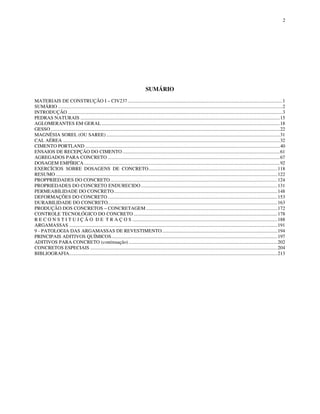 2
SUMÁRIO
MATERIAIS DE CONSTRUÇÃO I – CIV237.............................................................................................................................1
SUMÁRIO .....................................................................................................................................................................................2
INTRODUÇÃO .............................................................................................................................................................................3
PEDRAS NATURAIS .................................................................................................................................................................15
AGLOMERANTES EM GERAL................................................................................................................................................18
GESSO.........................................................................................................................................................................................22
MAGNÉSIA SOREL (OU SAREE) ............................................................................................................................................31
CAL AÉREA ...............................................................................................................................................................................32
CIMENTO PORTLAND .............................................................................................................................................................40
ENSAIOS DE RECEPÇÃO DO CIMENTO ...............................................................................................................................61
AGREGADOS PARA CONCRETO ...........................................................................................................................................67
DOSAGEM EMPÍRICA..............................................................................................................................................................92
EXERCÍCIOS SOBRE DOSAGENS DE CONCRETO........................................................................................................118
RESUMO ...................................................................................................................................................................................122
PROPPRIEDADES DO CONCRETO.......................................................................................................................................124
PROPRIEDADES DO CONCRETO ENDURECIDO ..............................................................................................................131
PERMEABILIDADE DO CONCRETO....................................................................................................................................148
DEFORMAÇÕES DO CONCRETO.........................................................................................................................................153
DURABILIDADE DO CONCRETO.........................................................................................................................................163
PRODUÇÃO DOS CONCRETOS – CONCRETAGEM ..........................................................................................................172
CONTROLE TECNOLÓGICO DO CONCRETO ....................................................................................................................178
R E C O N S T I T U I Ç Ã O D E T R A Ç O S .....................................................................................................................188
ARGAMASSAS ........................................................................................................................................................................191
9 - PATOLOGIA DAS ARGAMASSAS DE REVESTIMENTO.............................................................................................194
PRINCIPAIS ADITIVOS QUÍMICOS......................................................................................................................................197
ADITIVOS PARA CONCRETO (continuação) ........................................................................................................................202
CONCRETOS ESPECIAIS .......................................................................................................................................................204
BIBLIOGRAFIA........................................................................................................................................................................213
 