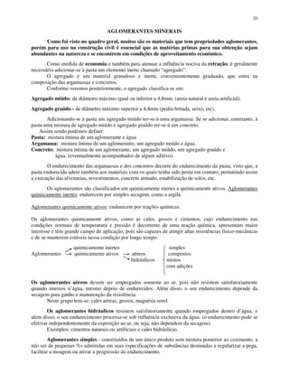 20
AGLOMERANTES MINERAIS
Como foi visto no quadro geral, muitos são os materiais que tem propriedades aglomerantes,
porém para uso na construção civil é essencial que as matérias primas para sua obtenção sejam
abundantes na natureza e se encontrem em condições de aproveitamento econômico.
Como medida de economia e também para atenuar a influência nociva da retração, é geralmente
necessário adicionar-se à pasta um elemento inerte chamado “agregado”.
O agregado é um material granuloso e inerte, convenientemente graduado, que entra na
composição das argamassas e concretos.
Conforme veremos posteriormente, o agregado classifica-se em:
Agregado miúdo: de diâmetro máximo igual ou inferior a 4,8mm. (areia natural e areia artificial).
Agregado graúdo - de diâmetro máximo superior a 4,8mm (pedra britada, seixo, etc).
Adicionando-se à pasta um agregado miúdo ter-se-à uma argamassa. Se se adicionar, entretanto, à
pasta uma mistura de agregado miúdo e agregado graúdo ter-se-à um concreto.
Assim sendo podemos definir:
Pasta: mistura íntima de um aglomerante e água
Argamassa: mistura íntima de um aglomerante, um agregado miúdo e água.
Concreto: mistura íntima de um aglomerante, um agregado miúdo, um agregado graúdo e
água. (eventualmente acompanhados de algum aditivo).
O endurecimento das argamassas e dos concretos decorre do endurecimento da pasta, visto que, a
pasta endurecida adere também aos materiais com os quais tenha sido posta em contato; permitindo assim
a execução das alvenarias, revestimentos, concreto armado, estabilização de solos, etc.
Os aglomerantes são classificados em quimicamente inertes e quimicamente ativos. Aglomerantes
quimicamente inertes: endurecem por simples secagem, como a argila.
Aglomerantes quimicamente ativos: endurecem por reações químicas.
Os aglomerantes quimicamente ativos, como as cales, gessos e cimentos, cujo endurecimento nas
condições normais de temperatura e pressão é decorrente de uma reação química, apresentam maior
interesse e têm grande campo de aplicação, pois são capazes de atingir altas resistências físico-mecânicas
e de se manterem estáveis nessa condição por longo tempo.
quimicamente inertes simples
Aglomerantes quimicamente ativos aéreos compostos
hidráulicos mistos
com adições
Os aglomerantes aéreos devem ser empregados somente ao ar, pois não resistem satisfatoriamente
quando imersos n’água, mesmo depois de endurecidos. Além disso, o seu endurecimento depende da
secagem para ganho e manutenção da resistência.
Neste grupo tem-se: cales aéreas, gessos, magnésia sorel.
Os aglomerantes hidráulicos resistem satisfatoriamente quando empregados dentro d’água, e
alem disso, o seu endurecimento processa-se sob influência exclusiva da água. (o endurecimento pode se
efetivar independentemente da exposição ao ar, ou seja, não dependem da secagem).
Exemplos: cimentos naturais ou artificiais e cales hidráulicas.
Aglomerantes simples - constituídos de um único produto sem mistura posterior ao cozimento, a
não ser de pequenas %s admitidas em suas especificações de substâncias destinadas a regularizar a pega,
facilitar a moagem ou ativar a progressão do endurecimento.
 