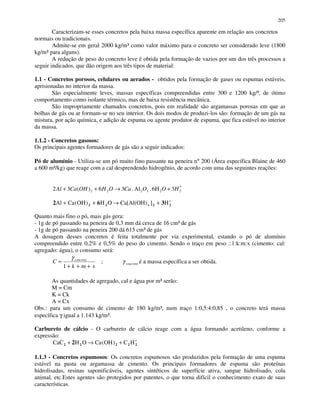 205
Caracterizam-se esses concretos pela baixa massa específica aparente em relação aos concretos
normais ou tradicionais.
Admite-se em geral 2000 kg/m³ como valor máximo para o concreto ser considerado leve (1800
kg/m³ para alguns).
A redução de peso do concreto leve é obtida pela formação de vazios por um dos três processos a
seguir indicados, que dão origem aos três tipos de material:
1.1 - Concretos porosos, celulares ou aerados - obtidos pela formação de gases ou espumas estáveis,
aprisionadas no interior da massa.
São especialmente leves, massas específicas compreendidas entre 300 e 1200 kg/³, de ótimo
comportamento como isolante térmico, mas de baixa resistência mecânica.
São impropriamente chamados concretos, pois em realidade são argamassas porosas em que as
bolhas de gás ou ar formam-se no seu interior. Os dois modos de produzi-los são: formação de um gás na
mistura, por ação química, e adição de espuma ou agente produtor de espuma, que fica estável no interior
da massa.
1.1.2 - Concretos gasosos:
Os principais agentes formadores de gás são a seguir indicados:
Pó de alumínio - Utiliza-se um pó muito fino passante na peneira n° 200 (Área específica Blaine de 460
a 600 m²/kg) que reage com a cal desprendendo hidrogênio, de acordo com uma das seguintes reações:
223222 36H.Al.36)(32 HOOCaOHOHCaAl ′+→++
2 6 32 2 2 2Al Ca OH H O Ca H+ + → + ′( ) ][Al(OH)4
Quanto mais fino o pó, mais gás gera:
- 1g de pó passando na peneira de 0,3 mm dá cerca de 16 cm³ de gás
- 1g de pó passando na peneira 200 dá 615 cm³ de gás
A dosagem desses concretos é feita totalmente por via experimental, estando o pó de alumínio
compreendido entre 0,2% e 0,5% do peso do cimento. Sendo o traço em peso ::1:k:m:x (cimento: cal:
agregado: água), o consumo será:
xmk
C concreto
+++
=
1
γ
; concretoγ é a massa específica a ser obtida.
As quantidades de agregado, cal e água por m³ serão:
M = Cm
K = Ck
A = Cx
Obs.: para um consumo de cimento de 180 kg/m³, num traço 1:0,5:4:0,85 , o concreto terá massa
específica γ igual a 1.143 kg/m³.
Carbureto de cálcio - O carbureto de cálcio reage com a água formando acetileno, conforme a
expressão:
CaC H O Ca OH C H2 2 2 2 22+ → + ′( )
1.1.3 - Concretos espumosos: Os concretos espumosos são produzidos pela formação de uma espuma
estável na pasta ou argamassa de cimento. Os principais formadores de espuma são proteínas
hidrolisadas, resinas saponificáveis, agentes sintéticos de superfície ativa, sangue hidrolisado, cola
animal, etc.Estes agentes são protegidos por patentes, o que torna difícil o conhecimento exato de suas
características.
 