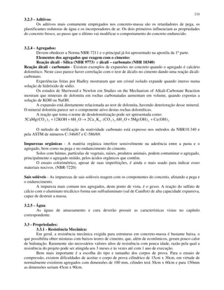 210
3.2.3 - Aditivos:
Os aditivos mais comumente empregados nos concreto-massa são os retardadores de pega, os
plastificantes redutoras de água e os incorporadores de ar. Os dois primeiros influenciam as propriedades
do concreto fresco, ao passo que o último vai modificar o comportamento do concreto endurecido.
3.2.4 - Agregados:
Devem obedecer a Norma NBR-7211 e o principal já foi apresentado na apostila da 1ª parte.
Elementos dos agregados que reagem com o cimento:
Reação álcali - Sílica (NBR 9773) e álcali – carbonato (NBR 10340)
Reação álcali - carbonato - Existem exemplos de expansões no concreto quando o agregado é calcário
dolomítico. Neste caso parece haver correlação com o teor de álcalis no cimento dando uma reação álcali-
carbonato.
Experiências feitas por Hadley mostraram que um cristal isolado expande quando imerso numa
solução de hidróxido de sódio.
Os estudos de Sherwood e Newlon em Studies on the Mechanism of Alkali-Carbonate Reaction
mostram que minerais de dolomita em rochas carbonatadas aumentam em volume, quando expostas a
solução de KOH ou NaOH.
A expansão está diretamente relacionada ao teor de dolomita, havendo deterioração desse mineral.
O mineral dolomita parece ser o componente ativo destas rochas dolomíticas.
A reação que toma o nome de desdolomitização pode ser apresentada como:
5 12 6 2 6 53 2 2 2 6 3 5 2 2 2CaMg CO KOH H O Ca K CO H O Mg OH Ca OH( ) .( ) . ( ) ( )+ + → + +
O método de verificação da reatividade carbonato está expresso nos métodos da NBR10.340 e
pela ASTM de números C-346/67 e C-586/69.
Impurezas orgânicas - A matéria orgânica interfere sensivelmente na aderência entre a pasta e o
agregado, bem como na pega e no endurecimento do cimento.
Solos com húmus, partículas de vegetais, raízes, produtos animais, podem contaminar o agregado,
principalmente o agregado miúdo, pelos ácidos orgânicos que contêm.
O ensaio colorimétrico, apesar de suas imperfeições, é ainda o mais usado para indicar esses
materiais nocivos. (NBR-7220)
Sais solúveis - As impurezas de sais solúveis reagem com os componentes do concreto, afetando a pega e
o endurecimento.
A impureza mais comum nos agregados, deste ponto de vista, é o gesso. A reação do sulfato de
cálcio com o aluminato tricálcico forma um sulfoaluminato (sal de Candlot) de alta capacidade expansiva,
capaz de destruir a massa.
3.2.5 - Água:
As águas de amassamento e cura deverão possuir as características vistas no capítulo
correspondente.
3.3 - Propriedades:
3.3.1 - Resistência Mecânica:
Em geral, a resistência mecânica exigida para estruturas em concreto-massa é bastante baixa, o
que possibilita obter misturas com baixos teores de cimento, que, além de econômicos, geram pouco calor
de hidratação. Raramente são necessários valores altos de resistência com pouca idade, razão pela qual a
resistência do projeto pode ser atingida aos 3 meses e às vezes até com 1 ano de execução.
Bem mais importante é a escolha do tipo e tamanho dos corpos de prova. Para o ensaio de
compressão, existem dificuldades de aceitar o corpo de prova cilíndrico de 15cm x 30cm, em virtude de
normalmente existirem agregados com dimensões de 100 mm, cilindro terá 30cm x 60cm e para 150mm
as dimensões seriam 45cm x 90cm.
 