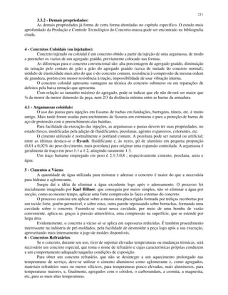 211
3.3.2 - Demais propriedades:
As demais propriedades já forma de certa forma abordadas no capítulo específico. O estudo mais
aprofundado da Produção e Controle Tecnológico do Concreto-massa pode ser encontrado na bibliografia
citada.
4 - Concretos Coloidais (ou injetados):
Concreto injetado ou coloidal é um concreto obtido a partir da injeção de uma argamassa, de modo
a preencher os vazios de um agregado graúdo, previamente colocado nas formas.
As diferenças para o concreto convencional são: alta porcentagem de agregado graúdo, diminuição
da retração pelo contato de grão a grão do agregado graúdo (cerca de metade do concreto normal),
módulo de elasticidade mais alto do que o do concreto comum, resistência à compressão da mesma ordem
de grandeza, porém com menor resistência à tração, impossibilidade de usar vibração interna.
O concreto coloidal apresenta vantagens na técnica do concreto submerso ou em reparações de
defeitos pela baixa retração que apresenta.
Com relação ao tamanho máximo do agregado, pode-se indicar que ele não deverá ser maior que
¼ da menor da menor dimensão da peça, nem 2/3 da distância mínima entre as barras da armadura.
4.1 - Argamassas coloidais:
O uso das pastas para injeções em fissuras de rochas em fundações, barragens, túneis, etc. é muito
antigo. Mais tarde foram usadas para enchimento de fissuras em estruturas e para a proteção de barras de
aço de protensão com o preenchimento das bainhas.
Para facilidade da execução das injeções, as argamassas e pastas devem ter suas propriedades, no
estado fresco, modificadas pela adição de fluidificantes, pozolanas, agentes expansivos, colorantes, etc.
O cimento utilizado é normalmente o portland comum. A pozolana pode ser natural ou artificial;
entre as últimas destaca-se o fly-ash. fluidificante e, às vezes, pó de alumínio em pequena proporção
(0,01 a 0,02% do peso do cimento, mais pozolana) para originar uma expansão controlada. A argamassa é
geralmente de traço em peso 1:1 a 1:2, atingindo raramente 1:3.
Um traço bastante empregado em peso é 2:1:3:0,8 ; respectivamente cimento, pozolana, areia e
água.
5 - Cimentos a Vácuo:
A quantidade de água utilizada para misturar e adensar o concreto é maior do que a necessária
para hidratar o aglomerante.
Surgiu daí a idéia de eliminar a água excedente logo após o adensamento. O processo foi
inicialmente imaginado por Karl Billner, que conseguiu por meios simples, não só eliminar a água por
sucção, como ao mesmo tempo, aplicar uma forte compressão às faces externas do concreto.
O processo consiste em aplicar sobre a massa uma placa rígida formada por treliças recobertas por
um tecido forte, porém permeável, e sobre estas, outra parede repousando sobre borrachas, formando uma
cavidade sobre o concreto. Fazendo-se vácuo nessa cavidade, por meio de uma bomba de vazão
conveniente, aplica-se, graças à pressão atmosférica, uma compressão na superfície, que se estende por
larga área.
Evidentemente, o concreto a vácuo só se aplica em espessuras reduzidas. É também procedimento
interessante na indústria de pré-moldados, pela facilidade de desmoldar a peça logo após a sua execução,
aproveitando mais intensamente o jogo de moldes disponíveis.
6 - Concretos Refratários:
Se o concreto, durante seu uso, tiver de suportar elevadas temperaturas ou mudanças térmicas, será
necessário um concreto especial, que toma o nome de refratário e cujas características próprias conduzem
a um comportamento adequado naquelas condições de exposição.
Para obter um concreto refratário, que não se desintegre a um aquecimento prolongado nas
temperaturas de serviço, deve-se utilizar o cimento aluminoso como aglomerante e, como agregados,
materiais refratários mais ou menos silícicos, para temperaturas pouco elevadas, mais aluminosos, para
temperaturas maiores, e, finalmente, agregados com o córidon, o carborundum, a cromita, a magnesita,
etc, para as mais altas temperaturas.
 