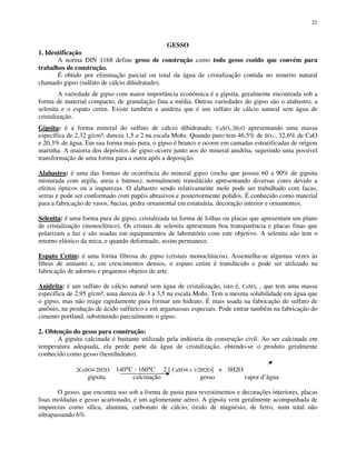 22
GESSO
1. Identificação
A norma DIN 1168 define gesso de construção como todo gesso cozido que convém para
trabalhos de construção.
É obtido por eliminação parcial ou total da água de cristalização contida no minério natural
chamado gipso (sulfato de cálcio dihidratado).
A variedade de gipso com maior importância econômica é a gipsita, geralmente encontrada sob a
forma de material compacto, de granulação fina a média. Outras variedades do gipso são o alabastro, a
selenita e o espato cetim. Existe também a anidrita que é um sulfato de cálcio natural sem água de
cristalização.
Gipsita: é a forma mineral do sulfato de cálcio dihidratado, CaSO4.2H2O apresentando uma massa
específica de 2,32 g/cm³, dureza 1,5 a 2 na escala Mohs. Quando puro tem 46,5% de SO3 , 32,6% de CaO
e 20,3% de água. Em sua forma mais pura, o gipso é branco e ocorre em camadas estratificadas de origem
marinha. A maioria dos depósitos de gipso ocorre junto aos do mineral anidrita, sugerindo uma possível
transformação de uma forma para a outra após a deposição.
Alabastro: é uma das formas de ocorrência do mineral gipso (rocha que possui 60 a 90% de gipsita
misturada com argila, areia e húmus); normalmente translúcido apresentando diversas cores devido a
efeitos ópticos ou a impurezas. O alabastro sendo relativamente mole pode ser trabalhado com facas,
serras e pode ser conformado com papéis abrasivos e posteriormente polidos. É conhecido como material
para a fabricação de vasos, bacias, pedra ornamental em estatuária, decoração interior e ornamentos.
Selenita: é uma forma pura de gipso, cristalizada na forma de folhas ou placas que apresentam um plano
de cristalização (monoclínico). Os cristais de selenita apresentam boa transparência e placas finas que
polarizam a luz e são usadas em equipamentos de laboratório com este objetivo. A selenita não tem o
retorno elástico da mica, e quando deformado, assim permanece.
Espato Cetim: é uma forma fibrosa do gipso (cristais monoclínicos). Assemelha-se algumas vezes às
fibras de amianto e, em crescimentos densos, o espato cetim é translúcido e pode ser utilizado na
fabricação de adornos e pequenos objetos de arte.
Anidrita: é um sulfato de cálcio natural sem água de cristalização, isto é, CaSO4 , que tem uma massa
específica de 2,95 g/cm³, uma dureza de 3 a 3,5 na escala Mohs. Tem a mesma solubilidade em água que
o gipso, mas não reage rapidamente para formar um hidrato. É mais usada na fabricação de sulfato de
amônio, na produção de ácido sulfúrico e em argamassas especiais. Pode entrar também na fabricação do
cimento portland, substituindo parcialmente o gipso.
2. Obtenção do gesso para construção:
A gipsita calcinada é bastante utilizada pela indústria da construção civil. Ao ser calcinada em
temperatura adequada, ela perde parte da água de cristalização, obtendo-se o produto geralmente
conhecido como gesso (hemihidrato).
2CaSO4.2H2O 140°C - 160°C 2 [ CaSO4 + 1/2H2O] + 3H2O
gipsita calcinação gesso vapor d’água
O gesso, que encontra uso sob a forma de pasta para revestimentos e decorações interiores, placas
lisas moldadas e gesso acartonado, é um aglomerante aéreo. A gipsita vem geralmente acompanhada de
impurezas como sílica, alumina, carbonato de cálcio, óxido de magnésio, de ferro, num total não
ultrapassando 6%.
 