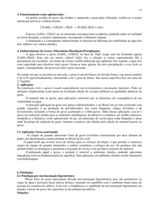 23
3. Funcionamento como aglomerante:
As pedras cozidas de gesso são moídas e, preparada a pasta para utilização, verifica-se a reação
oposta que provoca o endurecimento.
2 [CaSO4 .1/2H2O] + 3H2O 2CaSO4.2H2O + calor
O gesso, CaSO4 .1/2H2O, ao ser misturado com água torna-se plástico, podendo então ser moldado
na forma desejada, e enrijece rapidamente, recompondo o dihidrato original.
A hidratação e o conseqüente endurecimento se baseiam na diferença de solubilidade na água dos
dois sulfatos (ver valores adiante).
4. Endurecimento do Gesso: (Mecanismo Dissolução-Precipitação)
A água dissolve o gesso (CaSO4 .1/2H2O), na base de 10g/l; reage com ele formando gipsita
(CaSO4.2H2O). Esta, por ser menos solúvel (2g/l), faz a solução se tornar supersaturada. Há a
precipitação do excedente em forma de cristais (malha imbricada que aglutina). Em seguida, a água fica
com capacidade para dissolver mais gesso; forma-se mais gipsita, há nova precipitação, e esse ciclo se
repete, continuamente, até processar todo o gesso presente.
No estado em que se encontra no mercado, o gesso é um pó branco de elevada finura, cuja massa unitária
é de 0,70 (aproximadamente), diminuindo com o grau de finura. Sua massa específica fica em torno de
2,7 kg/dm³.
5. Aplicações
Na construção civil, o gesso é usado especialmente em revestimentos e decorações interiores. Pode ser
utilizado simplesmente como pasta ou recebendo adição de cal para melhorar as qualidades plásticas da
pasta.
O material não se presta, para aplicações exteriores por se deteriorar em conseqüência da sua
solubilidade na água.
A principal aplicação do gesso nos países industrializados, e no Brasil isto já vem ocorrendo com
grande expansão, é na produção de pré-fabricados, tais como bloquetes, chapas divisórias e de
revestimento, incluindo a forma de gesso acartonado e o fibro-gesso. Além dessas aplicações, usa-se o
gesso na confecção moldes para as indústrias metalúrgicas, de plásticos e cerâmica; em moldes artísticos,
ortopédicos e dentários; como aglomerante do giz, na mineração de carvão para vedar lâmpadas e áreas
onde há perigo de explosão de gases. Isolantes acústicos são obtidos pela adição de material poroso ao
gesso.
5.1 Aplicação: Gesso acartonado
As chapas de grandes dimensões finas de gesso revestidas externamente por duas lâminas de
papel, são denominadas comercialmente no Brasil de dry wall.
O papel kraft que reveste serve de reforço para os esforços de tração, o que permite o manuseio
seguro de chapas de grandes dimensões e confere resistência a esforços de uso. Os produtos têm alta
produtividade na montagem e permitem a execução de serviço com um baixo consumo de material.
Combinando papel e gesso, o produto é sensível a ambientes úmidos, podendo apresentar
degradação total ou biodeterioração da superfície. Para aplicação em ambientes úmidos recebe tratamento
com hidrofugante.
6. Patologias
6.1 Patologia por movimentação higrotérmica
Placas finas de gesso apresentam elevada movimentação higrotérmica, pois são permeáveis ao
vapor de água e possuem baixa inércia térmica, entrando em equilíbrio com o ambiente muito antes do
restante da estrutura do edifício. Com isso, a freqüência e a amplitude da movimentação higrotérmica de
paredes e forros de gesso são superiores às da estrutura do edifício.
Soluções:
 