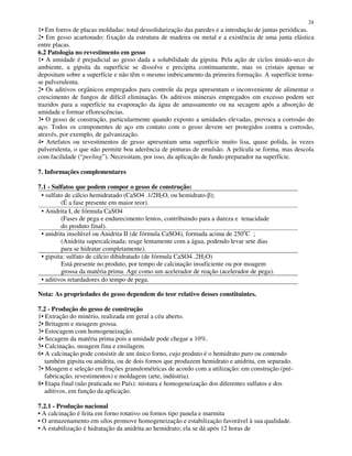 24
1• Em forros de placas moldadas: total dessolidarização das paredes e a introdução de juntas periódicas.
2• Em gesso acartonado: fixação da estrutura de madeira ou metal e a existência de uma junta elástica
entre placas.
6.2 Patologia no revestimento em gesso
1• A umidade é prejudicial ao gesso dada a solubilidade da gipsita. Pela ação de ciclos úmido-seco do
ambiente, a gipsita da superfície se dissolve e precipita continuamente, mas os cristais apenas se
depositam sobre a superfície e não têm o mesmo imbricamento da primeira formação. A superfície torna-
se pulverulenta.
2• Os aditivos orgânicos empregados para controle da pega apresentam o inconveniente de alimentar o
crescimento de fungos de difícil eliminação. Os aditivos minerais empregados em excesso podem ser
trazidos para a superfície na evaporação da água de amassamento ou na secagem após a absorção de
umidade e formar eflorescências.
3• O gesso de construção, particularmente quando exposto a umidades elevadas, provoca a corrosão do
aço. Todos os componentes de aço em contato com o gesso devem ser protegidos contra a corrosão,
através, por exemplo, de galvanização.
4• Artefatos ou revestimentos de gesso apresentam uma superfície muito lisa, quase polida, às vezes
pulverulenta, o que não permite boa aderência de pinturas de emulsão. A película se forma, mas descola
com facilidade (“peeling”). Necessitam, por isso, da aplicação de fundo preparador na superfície.
7. Informações complementares
7.1 - Sulfatos que podem compor o gesso de construção:
• sulfato de cálcio hemidratado (CaSO4 .1/2H2O, ou hemidrato- );
(É a fase presente em maior teor).
• Anidrita I, de fórmula CaSO4
(Fases de pega e endurecimento lentos, contribuindo para a dureza e tenacidade
do produto final).
• anidrita insolúvel ou Anidrita II (de fórmula CaSO4), formada acima de 250o
C ;
(Anidrita supercalcinada; reage lentamente com a água, podendo levar sete dias
para se hidratar completamente).
• gipsita: sulfato de cálcio dihidratado (de fórmula CaSO4 .2H2O)
Está presente no produto, por tempo de calcinação insuficiente ou por moagem
grossa da matéria prima. Age como um acelerador de reação (acelerador de pega).
• aditivos retardadores do tempo de pega.
Nota: As propriedades do gesso dependem do teor relativo desses constituintes.
7.2 - Produção do gesso de construção
1• Extração do minério, realizada em geral a céu aberto.
2• Britagem e moagem grossa.
3• Estocagem com homogeneização.
4• Secagem da matéria prima pois a umidade pode chegar a 10%.
5• Calcinação, moagem fina e ensilagem.
6• A calcinação pode consistir de um único forno, cujo produto é o hemidrato puro ou contendo
também gipsita ou anidrita, ou de dois fornos que produzem hemidrato e anidrita, em separado.
7• Moagem e seleção em frações granulométricas de acordo com a utilização: em construção (pré-
fabricação, revestimentos) e moldagem (arte, indústria).
8• Etapa final (não praticada no País): mistura e homogeneização dos diferentes sulfatos e dos
aditivos, em função da aplicação.
7.2.1 - Produção nacional
• A calcinação é feita em forno rotativo ou fornos tipo panela e marmita
• O armazenamento em silos promove homogeneização e estabilização favorável à sua qualidade.
• A estabilização é hidratação da anidrita ao hemidrato; ela se dá após 12 horas de
 