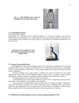 27
Fig. 6 - Funil utilizado para ensaio de
densidade de massa aparente de gesso.
7.7 - Propriedades da pasta
7.7.1 - Consistência normal
Determinada com o aparelho de Vicat modificado (Figura 7): a haste está acoplada a uma sonda de
alumínio cônica, pesando ambos 35 g; a sonda é protegida com uma ponteira de aço inox. A fim de evitar
a pega rápida do gesso, adiciona-se citrato de sódio p.a. à água (20 g/l). A penetração da agulha deve ser
de (30 ± 2) mm.
Aparelho de Vicat modificado - para
determinação da consistência da pasta
(NBR 12128).
7.7.2 Tempo de pega (NBR 12128):
É determinado com a pasta na consistência normal, sem o retardador, em aparelho de Vicat provido
de haste de (300 ± 0,5) g e de agulha com diâmetro de (1,13 ± 0,02) mm. O início de pega é considerado
quando a agulha estaciona a 1 mm da base, e o final, quando a agulha não mais penetra na pasta, deixando
uma leve impressão.
O gesso misturado com a água começa a endurecer em razão da formação de uma malha
imbricada de finos cristais de sulfato hidratado. Depois da pega, o gesso, tal como os outros materiais
aglomerantes, continua a endurecer, ganhando resistência, num processo que pode durar semanas.
O tempo de pega para o gesso de paris é de 15 a 20 minutos.
A quantidade de água necessária para a hidratação é de 50 a 70%. A temperatura da água funciona
diretamente como acelerador e sua quantidade como retardador
O gesso de paris, se totalmente puro, iniciaria a pega entre 2 e 5 minutos, tornando-o virtualmente
inútil como material de construção, pois endurece antes que possa ser trabalhado. Mas, a presença de
impurezas, que naturalmente ocorre na gipsita original, diminui muito a velocidade de endurecimento.
Pode-se também influir no tempo de pega utilizando-se aditivos apropriados (ver adiante).
7.7.3 Influência da relação água/gesso (g/g) no tempo de pega pela agulha de Vicat.
 