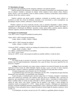 29
7.9 Retardadores de pega
De modo geral estão agrupados em três categorias conforme o seu modo de atuação:
Espécies químicas que diminuem a velocidade de dissolução do hemidrato, por introduzirem outros
íons na solução: retardam a saturação da solução: ácidos orgânicos fracos (ácidos cítrico, fórmico,
acético, láctico, e seus sais alcalinos, como os citratos, acetatos e lactatos) e ácido bórico, ácido fosfórico,
glicerina, álcool, éter, acetona e açúcar.
Espécies químicas que geram reações complexas, resultando em produtos pouco solúveis ou
insolúveis ao redor dos cristais de dihidrato, atrasando o seu crescimento e, como conseqüência, sua
precipitação: boratos, fosfatos, carbonatos e silicatos alcalinos.
Produtos orgânicos de massa molecular elevada, como as proteínas degradadas e alguns colóides;
misturados com água, formam um gel ao redor dos grãos de hemidrato, atrasam o contato com a água e a
solubilização e cristalização do dihidrato: queratina, caseína, goma arábica, gelatina, pepsina, peptona,
albumina, alginatos, proteínas hidrolisadas, aminoácidos e formaldeído condensados.
7.10 Reações de transformação
• Até 100°C ocorre a secagem da umidade da matéria prima.
• Entre 140°C e 160°C formação do hemidrato:
CaSO4 .2H2O CaSO4 .1/2H2O + 3/2H2O
• Entre 160°C e 190°C formação da anidrita I:
CaSO4 .1/2H2O CaSO4 + 1/2H2O
• Acima de 250°C, a anidrita I, solúvel, por mudança de estrutura forma a anidrita II, insolúvel.
CaSO4 .2H2O CaSO4 + 2H2O
• A 1.200°C, a anidrita II transforma-se na anidrita.
• A 1.350°C, ocorre a fusão.
•Acima de 1.450°C, ocorre a dissociação da anidrita em anidrido sulfúrico e óxido de cálcio.
Propriedades
No estado em que se encontra no mercado, o gesso é um pó branco de elevada finura, cuja massa
unitária é de 0,70 (aproximadamente), diminuindo com o grau de finura. Sua massa específica fica em
torno de 2,7 kg/dm³.
a) Pega: O gesso misturado com a água começa a endurecer em razão da formação de uma malha
imbricada de finos cristais de sulfato hidratado. Depois da pega, o gesso, tal como os outros materiais
aglomerantes, continua a endurecer, ganhando resistência, num processo que pode durar semanas.
O tempo de pega para o gesso de paris é de 15 a 20 minutos.
A quantidade de água necessária para a hidratação é de 50 a 70%. A temperatura da água funciona
diretamente como acelerador e sua quantidade como retardador
O gesso de paris, se totalmente puro, iniciaria a pega entre 2 e 5 minutos, tornando-o virtualmente
inútil como material de construção, pois endurece antes que possa ser trabalhado. Mas, a presença de
impurezas, que naturalmente ocorre na gipsita original, diminui muito a velocidade de endurecimento.
Pode-se também influir no tempo de pega utilizando-se aditivos apropriados tais como os retardadores:
sulfato de sódio, bórax, cola, açúcar, serragem fina de madeira e até sangue e outros produtos de
matadouro usados em proporção 0.1 a 0.5% . Alguns produtos retardam a hidratação por interferência
mecânica, formando membranas protetoras intergranulares, outros a alteram por influir na solubilidade do
hemihidrato. Como aceleradores tem-se: alúmen de potássio (silicato duplo de alumínio e potássio), sal de
cozinha, etc.
A cal hidratada, em mistura com até cerca de 15%, melhora as qualidades plásticas da pasta.
 