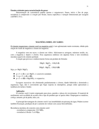 31
Ensaios existentes para caracterização do gesso:
Determinação da consistência padrão (pastas e argamassas), finura, início e fim de pega,
resistência à compressão e à tração por flexão, massa específica e variação dimensional por secagem
(ASTM C-311).
MAGNÉSIA SOREL (OU SAREE)
O cimento magnesiano, cimento sorel ou magnésia sorel, é um aglomerante muito resistente, obtido pela
reação do óxido de magnésio e cloreto de magnésio.
A magnésia vem em sacos; o cloreto em vidros. Adicionam-se serragem, mármore moído, etc,
com a magnésia e depois o cloreto. Essa argamassa endurece em algumas horas e tem resistência
mecânica igual à do cimento portland.
A reação que provoca o endurecimento forma um produto de fórmula:
3MgO . MgCl2 . 11H2O (I)
ou
5MgO . MgCl2 . 13H2O (II)
Seja p = MgO / MgCl2
p < 3 (I) + sol. MgCl2 sensível à umidade;
3 < p < 5 (I) + (II);
p > 5 (II) + Mg(OH)2 expansivo.
Lavagens sucessivas vão eliminando paulatinamente o cloreto, dando hidróxido e destruindo a
argamassa; logo, não é conveniente que fique exposta às intempéries, porque então apresentam a
tendência de inchar e fender.
Aplicações
O cimento sorel é muito empregado para pisos, paredes e placas de revestimento. O material de
enchimento será escolhido de acordo com o tipo de produto que se queira obter. Empregam-se madeiras,
cortiça, amianto, pó de pedra, talco, etc.
A principal desvantagem do cimento sorel é sua instabilidade em presença de água. Podem ocorrer
também fissuração, produção de pó e aumento de volume sem causas bem definidas.
Resistência mecânica do concreto com cimento sorel:
- resistência à compressão: 22,5 MPa.
- resistência à flexão: 3 a 6 Mpa.
 
