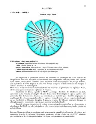 32
CAL AÉREA
1 – GENERALIDADES:
Utilização ampla da cal :
Utilização da cal na construção civil:
Argamassa: Assentamento de alvenarias, revestimentos, etc.
Tinta: Pinturas à base de cal.
Blocos construtivos: sílico-calcário, cal-escória, concreto celular, solo-cal.
Estabilizador de Solos: base e sub-base de pavimentos rodoviários.
Aditivo: melhorando misturas asfálticas para pavimentação.
Na antiguidade o aglomerante clássico dos elementos de construção era a cal. Pode-se até
imaginar que tenha sido descoberta acidentalmente num acampamento onde se acendeu uma fogueira
sobre a rocha calcária; tendo caído uma chuva inesperada ocorre a desagregação dos pedaços de rocha,
com a produção de vapor d’água e de uma pasta branca. Esta pasta ao transcorrer dos dias recupera a
dureza e resistência da rocha original.
Deste modo ou de uma maneira muito semelhante foi descoberto o aglomerante e a argamassa de cal,
séculos antes que se conhecesse a explicação do processo.
Atualmente no Brasil, segundo a ABPC (Associação Brasileira dos Produtores de Cal),
consomem-se, nas pequenas construções 1,1 sacos de cal por m² de construção, ou seja, 22 kg/m² de área
construída. Isto dá bem uma dimensão da importância do material que é também empregado na
estabilização dos solos, em especial os sílticos e argilosos formando o solo-cal, nos processos de obtenção
de aço (fundentes) na fabricação de açúcar de cana, na obtenção do vidro, no tratamento de água, na
obtenção de papel e em concretos especiais para aumentar a trabalhabilidade.
Quanto à forma de oferecimento do produto no mercado, podemos classificar as cales, e, esta é a
classificação da ABNT, em cales hidratadas ou cales virgens, conforme tenham sido, ou não, extintas na
própria fábrica.
Para sua fabricação, utiliza-se uma única matéria prima que é o calcário (carbonato de cálcio) com teor
desprezível de argila. O cozimento é feito a uma temperatura inferior à fusão, cerca de 900°C, suficiente
para a dissociação do calcário, produzindo-se cal virgem e desprendendo-se gás carbônico.
 