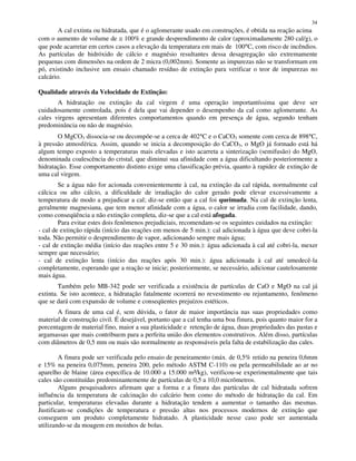 34
A cal extinta ou hidratada, que é o aglomerante usado em construções, é obtida na reação acima
com o aumento de volume de ≅ 100% e grande desprendimento de calor (aproximadamente 280 cal/g), o
que pode acarretar em certos casos a elevação da temperatura em mais de 100°C, com risco de incêndios.
As partículas de hidróxido de cálcio e magnésio resultantes dessa desagregação são extremamente
pequenas com dimensões na ordem de 2 micra (0,002mm). Somente as impurezas não se transformam em
pó, existindo inclusive um ensaio chamado resíduo de extinção para verificar o teor de impurezas no
calcário.
Qualidade através da Velocidade de Extinção:
A hidratação ou extinção da cal virgem é uma operação importantíssima que deve ser
cuidadosamente controlada, pois é dela que vai depender o desempenho da cal como aglomerante. As
cales virgens apresentam diferentes comportamentos quando em presença de água, segundo tenham
predominância ou não de magnésio.
O MgCO3 dissocia-se ou decompõe-se a cerca de 402°C e o CaCO3 somente com cerca de 898°C,
à pressão atmosférica. Assim, quando se inicia a decomposição do CaCO3, o MgO já formado está há
algum tempo exposto a temperaturas mais elevadas e isto acarreta a sinterização (semifusão) do MgO,
denominada coalescência do cristal, que diminui sua afinidade com a água dificultando posteriormente a
hidratação. Esse comportamento distinto exige uma classificação prévia, quanto à rapidez de extinção de
uma cal virgem.
Se a água não for acionada convenientemente à cal, na extinção da cal rápida, normalmente cal
cálcica ou alto cálcio, a dificuldade de irradiação do calor gerado pode elevar excessivamente a
temperatura de modo a prejudicar a cal; diz-se então que a cal foi queimada. Na cal de extinção lenta,
geralmente magnesiana, que tem menor afinidade com a água, o calor se irradia com facilidade, dando,
como conseqüência a não extinção completa, diz-se que a cal está afogada.
Para evitar estes dois fenômenos prejudiciais, recomendam-se os seguintes cuidados na extinção:
- cal de extinção rápida (início das reações em menos de 5 min.): cal adicionada à água que deve cobri-la
toda. Não permitir o desprendimento de vapor, adicionando sempre mais água;
- cal de extinção média (início das reações entre 5 e 30 min.): água adicionada à cal até cobri-la, mexer
sempre que necessário;
- cal de extinção lenta (início das reações após 30 min.): água adicionada à cal até umedecê-la
completamente, esperando que a reação se inicie; posteriormente, se necessário, adicionar cautelosamente
mais água.
Também pelo MB-342 pode ser verificada a existência de partículas de CaO e MgO na cal já
extinta. Se isto acontece, a hidratação fatalmente ocorrerá no revestimento ou rejuntamento, fenômeno
que se dará com expansão de volume e conseqüentes prejuízos estéticos.
A finura de uma cal é, sem dúvida, o fator de maior importância nas suas propriedades como
material de construção civil. É desejável, portanto que a cal tenha uma boa finura, pois quanto maior for a
porcentagem de material fino, maior a sua plasticidade e retenção de água, duas propriedades das pastas e
argamassas que mais contribuem para a perfeita união dos elementos construtivos. Além disso, partículas
com diâmetros de 0,5 mm ou mais são normalmente as responsáveis pela falta de estabilização das cales.
A finura pode ser verificada pelo ensaio de peneiramento (máx. de 0,5% retido na peneira 0,6mm
e 15% na peneira 0,075mm, peneira 200, pelo método ASTM C-110) ou pela permeabilidade ao ar no
aparelho de blaine (área específica de 10.000 a 15.000 m²/kg), verificou-se experimentalmente que tais
cales são constituídas predominantemente de partículas de 0,5 a 10,0 micrômetros.
Alguns pesquisadores afirmam que a forma e a finura das partículas de cal hidratada sofrem
influência da temperatura de calcinação do calcário bem como do método de hidratação da cal. Em
particular, temperaturas elevadas durante a hidratação tendem a aumentar o tamanho das mesmas.
Justificam-se condições de temperatura e pressão altas nos processos modernos de extinção que
conseguem um produto completamente hidratado. A plasticidade nesse caso pode ser aumentada
utilizando-se da moagem em moinhos de bolas.
 