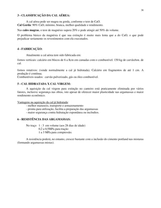38
3 - CLASSIFICAÇÃO DA CAL AÉREA:
A cal aérea pode ser magra ou gorda, conforme o teor de CaO.
Cal Gorda: 90% CaO, mínimo, branca, melhor qualidade e rendimento.
Nas cales magras, o teor de magnésio supera 20% e pode atingir até 50% do volume.
O problema básico da magnésia é que sua extinção é muito mais lenta que a do CaO, o que pode
prejudicar seriamente os revestimentos com ela executados.
4 - FABRICAÇÃO:
Atualmente a cal aérea tem sido fabricada em:
fornos verticais: calcário em blocos de 6 a 8cm em camadas com o combustível. 150 kg de carvão/ton. de
cal.
fornos rotativos: (vende normalmente a cal já hidratada). Calcário em fragmentos de até 1 cm. A
produção é contínua.
Combustíveis usados: carvão pulverizado, gás ou óleo combustível.
5 - CAL HIDRATADA X CAL VIRGEM:
A aquisição da cal virgem para extinção no canteiro está praticamente eliminada por vários
fatores, inclusive segurança nas obras, isto apesar de oferecer maior plasticidade nas argamassas e maior
rendimento econômico.
Vantagens na aquisição da cal já hidratada:
- melhor manuseio, transporte e armazenamento
- pronta para utilização, facilita a preparação das argamassas
- maior segurança contra hidratação espontânea ou incêndios.
6 - RESISTÊNCIA DAS ARGAMASSAS:
No traço 1 : 3 em volume (aos 28 dias de idade)
0,2 a 0,5MPa para tração
1 a 3 MPa para compressão.
A resistência poderá, no entanto, crescer bastante com a inclusão do cimento portland nas misturas
(formando argamassas mistas).
 