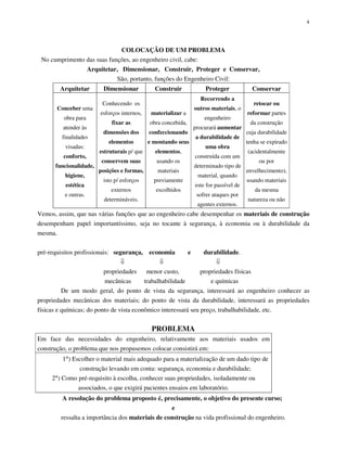 4
COLOCAÇÃO DE UM PROBLEMA
No cumprimento das suas funções, ao engenheiro civil, cabe:
Arquitetar, Dimensionar, Construir, Proteger e Conservar,
São, portanto, funções do Engenheiro Civil:
Arquitetar Dimensionar Construir Proteger Conservar
Conceber uma
obra para
atender às
finalidades
visadas:
conforto,
funcionalidade,
higiene,
estética
e outras.
Conhecendo os
esforços internos,
fixar as
dimensões dos
elementos
estruturais p/ que
conservem suas
posições e formas,
isto p/ esforços
externos
determináveis.
materializar a
obra concebida,
confeccionando
e montando seus
elementos,
usando os
materiais
previamente
escolhidos
Recorrendo a
outros materiais, o
engenheiro
procurará aumentar
a durabilidade de
uma obra
construída com um
determinado tipo de
material, quando
este for passível de
sofrer ataques por
agentes externos.
retocar ou
reformar partes
da construção
cuja durabilidade
tenha se expirado
(acidentalmente
ou por
envelhecimento),
usando materiais
da mesma
natureza ou não
Vemos, assim, que nas várias funções que ao engenheiro cabe desempenhar os materiais de construção
desempenham papel importantíssimo, seja no tocante à segurança, à economia ou à durabilidade da
mesma.
pré-requisitos profissionais: segurança, economia e durabilidade.
propriedades menor custo, propriedades físicas
mecânicas trabalhabilidade e químicas
De um modo geral, do ponto de vista da segurança, interessará ao engenheiro conhecer as
propriedades mecânicas dos materiais; do ponto de vista da durabilidade, interessará as propriedades
físicas e químicas; do ponto de vista econômico interessará seu preço, trabalhabilidade, etc.
PROBLEMA
Em face das necessidades do engenheiro, relativamente aos materiais usados em
construção, o problema que nos propusemos colocar consistirá em:
1°) Escolher o material mais adequado para a materialização de um dado tipo de
construção levando em conta: segurança, economia e durabilidade;
2°) Como pré-requisito à escolha, conhecer suas propriedades, isoladamente ou
associados, o que exigirá pacientes ensaios em laboratório.
A resolução do problema proposto é, precisamente, o objetivo do presente curso;
e
ressalta a importância dos materiais de construção na vida profissional do engenheiro.
 