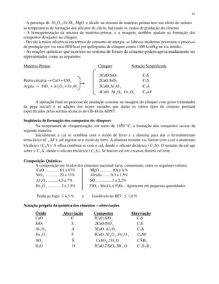 41
- A presença de Al O Fe O MgO2 3 2 3, , e álcalis na mistura de matérias primas tem um efeito de reduzir
as temperaturas de formação dos silicatos de cálcio, baixando os custos de produção do cimento.
- A homogeneização da mistura de matérias-primas, e a moagem, também ajudam na formação dos
compostos desejados no clínquer.
- Devido à maior eficiência em termos de consumo de energia, as fábricas modernas priorizam o processo
de produção por via seca (800 kcal por quilograma de clínquer contra 1400 kcal/kg na via úmida).
- As reações químicas que ocorrem no sistema de fornos de cimento podem aproximadamente ser
representadas como as seguintes:
Matérias-Primas Clínquer Notação Simplificada
3CaO.SiO2 C3S
Pedra calcária → CaO + CO 2 2CaO.SiO2 C2S
Argila → 32322 Fe+Al+SiO OO 3CaO. Al O2 3 C3A
4CaO. Al O2 3 . Fe O2 3 C4AF
A operação final no processo de produção consiste na moagem do clínquer com gesso (retardador
da pega inicial) e as adições em teores variados que darão os vários tipos de cimento portland
especificados pelas normas técnicas do CB-18 da ABNT.
Seqüência de formação dos compostos do clínquer:
Na temperatura de clinquerização, em torno de 1450 o
C, a formação dos compostos ocorre da
seguinte maneira:
Inicialmente a cal se combina com o óxido de ferro e a alumina para dar o ferroaluminato
tetracálcico (C 4 AF ), até esgotar-se o óxido de ferro. A alumina restante vai formar com a cal o aluminato
tricálcico ( C A3 ). A sílica combina-se com a cal, dando o silicato dicálcico ( C S2 ). O restante da cal age
sobre o C S2 , dando o silicato tricálcico ( C S3 ). Se houver cal em excesso, haverá cal livre.
Composição Química:
A composição em óxidos dos cimentos nacional varia, comumente, entre os seguintes valores:
CaO .............. 61 a 67% MgO ............ 0,8 a 6 %
SiO2 ............. 20 a 23% Álcalis ....... 0,3 a 1,5%
Al O2 3 ......... 4,5 a 7% SO3 ..............1 a 2,3%
Fe O2 3 ............ 2 a 3,5% TiO2 ; Mn3O4 e P2O5 - Aparecem em pequenas quantidades
Perda ao fogo: 4,5 % e Insolúveis no HCl: ≤ 1,0 %
Notação própria da química dos cimentos – abreviações
Óxido Abreviação Compostos Abreviação
CaO C 3CaO.SiO 2 C3S
SiO2 S 2CaO.SiO 2 C2S
Al O2 3 A 3CaO. Al O2 3 C3A
Fe O2 3 F 4CaO. Al O2 3 . Fe O2 3 C4AF
SO3 S CaSO H O4 22. C SH2
H2O H 3CaO.2 SiO2.3H 2 O C 3 2 3S H
 