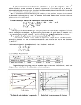 42
É prática comum na indústria do cimento, calcularem-se os teores dos compostos a partir da
análise dos óxidos usando uma série de equações originalmente desenvolvidas por R. H. Bogue. A
determinação direta desses compostos, que requer habilidade e equipamentos especiais, não é necessária
para o controle rotineiro da qualidade do cimento.
Obs.: a determinação direta acima citada pode ser feita por dois métodos, a saber: microscopia em
seções polidas e difratogramas de raios X de amostras pulverizadas (baseia-se em curvas de calibração
que comparam picos de difração).
Cálculo da composição potencial do cimento pelas equações de Bogue:
%
%
C = 4,071C - 7,600S - 6,718A - 1,430F - 2,805S
% C = 2,867S - 0,754C
C = 2,650A - 1,692F
% C = 3,043F
3
2 3
3
4
S
S S
A
AF
Observações:
1) As equações de Bogue admitem que as reações químicas de formação dos compostos do clínquer
estejam completas, e que a presença de impurezas tais como o MgO e os álcalis possa ser ignorada. Esta é
a razão pela qual a composição calculada é também referida como composição potencial do cimento.
2) As equações são aplicáveis aos cimentos com uma relação A/F 0,64
Como ambas as hipóteses não são válidas, em alguns casos, surgem desvios consideráveis entre a
composição calculada e a real, determinada diretamente, principalmente em relação aos aluminatos
C A e C AF3 4 .
Nos cimentos brasileiros, são os seguintes os teores médios dos compostos:
C S
C S
A
C AF
3
2
4
→
→
→
→
42 a 60%
14 a 35%
C 6 a 13%
5 a 10%
3
Características dos compostos:
Propriedade C S3 C S2 C A3 C AF4
Resistência boa (início) boa (fim) pequena pequena
Intensidade da reação média Lenta rápida rápida
Calor desenvolvido médio pequeno grande pequeno
Os aluminatos são os responsáveis pelas primeiras reações com a água (enrijecimento e pega), mas
atingem valores muito baixos de resistência aos esforços mecânicos.
Velocidade de hidratação dos componentes Resistência dos componentes do cimento
 