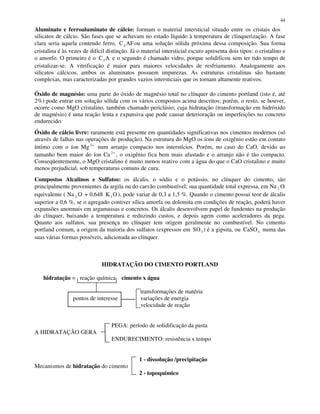 44
Aluminato e ferroaluminato de cálcio: formam o material intersticial situado entre os cristais dos
silicatos de cálcio. São fases que se achavam no estado líquido à temperatura de clinquerização. A fase
clara seria aquela contendo ferro, C AF4 ou uma solução sólida próxima dessa composição. Sua forma
cristalina é às vezes de difícil distinção. Já o material intersticial escuro apresenta dois tipos: o cristalino e
o amorfo. O primeiro é o C A3 e o segundo é chamado vidro, porque solidificou sem ter tido tempo de
cristalizar-se. A vitrificação é maior para maiores velocidades de resfriamento. Analogamente aos
silicatos cálcicos, ambos os aluminatos possuem impurezas. As estruturas cristalinas são bastante
complexas, mas caracterizadas por grandes vazios intersticiais que os tornam altamente reativos.
Óxido de magnésio: uma parte do óxido de magnésio total no clínquer do cimento portland (isto é, até
2%) pode entrar em solução sólida com os vários compostos acima descritos; porém, o resto, se houver,
ocorre como MgO cristalino, também chamado periclásio; cuja hidratação (transformação em hidróxido
de magnésio) é uma reação lenta e expansiva que pode causar deterioração ou imperfeições no concreto
endurecido.
Óxido de cálcio livre: raramente está presente em quantidades significativas nos cimentos modernos (só
através de falhas nas operações de produção). Na estrutura do MgO os íons de oxigênio estão em contato
íntimo com o íon Mg 2+
num arranjo compacto nos interstícios. Porém, no caso do CaO, devido ao
tamanho bem maior do íon Ca 2+
, o oxigênio fica bem mais afastado e o arranjo não é tão compacto.
Conseqüentemente, o MgO cristalino é muito menos reativo com a água do que o CaO cristalino e muito
menos prejudicial, sob temperaturas comuns de cura.
Compostos Alcalinos e Sulfatos: os álcalis, o sódio e o potássio, no clínquer do cimento, são
principalmente provenientes da argila ou do carvão combustível; sua quantidade total expressa, em Na 2 O
equivalente ( Na 2 O + 0,648 K O2 ), pode variar de 0,3 a 1,5 %. Quando o cimento possui teor de álcalis
superior a 0,6 %, se o agregado contiver sílica amorfa ou dolomita em condições de reação, poderá haver
expansões anormais em argamassas e concretos. Os álcalis desenvolvem papel de fundentes na produção
do clínquer, baixando a temperatura e reduzindo custos, e depois agem como aceleradores da pega.
Quanto aos sulfatos, sua presença no clínquer tem origem geralmente no combustível. No cimento
portland comum, a origem da maioria dos sulfatos (expressos em SO3 ) é a gipsita, ou CaSO4 numa das
suas várias formas possíveis, adicionada ao clínquer.
HIDRATAÇÃO DO CIMENTO PORTLAND
hidratação = reação química cimento x água
transformações de matéria
pontos de interesse variações de energia
velocidade de reação
PEGA: período de solidificação da pasta
A HIDRATAÇÃO GERA
ENDURECIMENTO: resistência x tempo
1 - dissolução /precipitação
Mecanismos de hidratação do cimento
2 - topoquímico
 