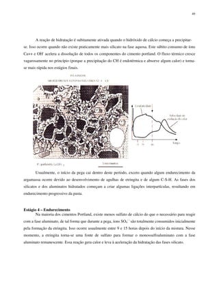 49
A reação de hidratação é subitamente ativada quando o hidróxido de cálcio começa a precipitar-
se. Isso ocorre quando não existe praticamente mais silicato na fase aquosa. Este súbito consumo de íons
Ca++ e OH-
acelera a dissolução de todos os componentes do cimento portland. O fluxo térmico cresce
vagarosamente no princípio (porque a precipitação do CH é endotérmica e absorve algum calor) e torna-
se mais rápida nos estágios finais.
Usualmente, o início da pega cai dentro deste período, exceto quando algum endurecimento da
argamassa ocorre devido ao desenvolvimento de agulhas de etringita e de algum C-S-H. As fases dos
silicatos e dos aluminatos hidratados começam a criar algumas ligações interpartículas, resultando em
endurecimento progressivo da pasta.
Estágio 4 – Endurecimento
Na maioria dos cimentos Portland, existe menos sulfato de cálcio do que o necessário para reagir
com a fase aluminato, de tal forma que durante a pega, íons SO4
- -
são totalmente consumidos inicialmente
pela formação da etringita. Isso ocorre usualmente entre 9 e 15 horas depois do início da mistura. Nesse
momento, a etringita torna-se uma fonte de sulfato para formar o monossulfoaluminato com a fase
aluminato remanescente. Essa reação gera calor e leva à aceleração da hidratação das fases silicato.
 