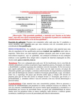5
2) CONDIÇÕES A QUE DEVEM SATISFAZER OS MATERIAIS PARA
UMA DETERMINADA CONSTRUÇÃO:
CONDIÇÕES TÉCNICAS
(QUALIDADE)
RESISTÊNCIA
TRABALHABILIDADE
DURABILIDADE
HIGIENE (PROTEÇÃO À SAÚDE)
CONDIÇÕES ECONÔMICAS
(CUSTOS)
FABRICAÇÃO
TRANSPORTE
APLICAÇÃO
CONSERVAÇÃO
CONDIÇÕES ESTÉTICAS
(APARÊNCIA GERAL)
COR
ASPECTO
PLÁSTICA
Observação: “Não possuindo qualidade, o material será “barato ou de baixo
custo”, mas não será viável economicamente. Um material só poderá ser considerado
satisfatoriamente econômico se for de boa qualidade”.
Exercício de aplicação: Façamos um comentário sobre cada uma das 11 condições a
serem atendidas pelo concreto para que uma estrutura com ele executada possa ser
considerada de boa qualificação.
PONTO FUNDAMENTAL: As condições a que devem satisfazer cada material para uma
obra de engenharia de boa qualificação precisam traduzir um equilíbrio entre todos os
requisitos. Além disso, em cada requisito, qualquer alteração, para mais ou para menos,
trará reflexos negativos, seja na qualidade, nas condições econômicas ou nas condições
estéticas e esse equilíbrio deve atingir todo o conjunto de materiais empregado na obra.
Assim sendo, para o concreto, tem-se:
Resistência: Deve ser a adequada para cada caso. Se for insuficiente, isto é, com falta de
cimento, prejudicará a estética em primeiro lugar (aparência porosa, fissuração, etc) depois
a durabilidade e a própria segurança das estruturas com ele executadas. Se for em excesso
para aquela aplicação, irá aumentar o custo. Num caso de super excesso, em peças de
dimensões grandes, por exemplo, a estrutura sofrerá tensões de origem térmica exatamente
pelo calor de hidratação do cimento e tenderá à fissuração generalizada, o que irá reduzir,
outra vez, a segurança. Em peças que deverão conter água, a relação A/C deverá ser
pequena para que tal fato não ocorra (a retração levará a > fissuração, que levará a >
permeabilidade, a armadura sofrerá > taxa de corrosão; com isso, haverá deterioração e
possível ruína).
Trabalhabilidade: Cada material tem uma característica própria. Deve-se procurar o
máximo de trabalhabilidade sem prejudicar as outras condições técnicas ou estéticas. No
caso do concreto, trabalhabilidade em excesso (muita água) prejudicará a resistência e a
durabilidade por excesso de porosidade futura, ao passo que trabalhabilidade de menos
(muito seco) irá prejudicar todas as outras condições, tanto técnicas e estéticas quanto
econômicas, também por excesso de porosidade pela falta de adensamento.
 