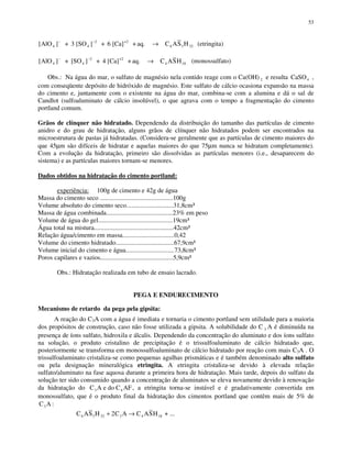 53
[ ] ]AlO AS H4
2
3 32
− −
→+ 3 [SO + 6 [Ca] + aq. C4
+2
6 (etringita)
[ ] ]AlO ASH4
2
18
− −
→+ [SO + 4 [Ca] + aq. C4
+2
4 (monossulfato)
Obs.: Na água do mar, o sulfato de magnésio nela contido reage com o Ca(OH) 2 e resulta CaSO4 ,
com conseqüente depósito de hidróxido de magnésio. Este sulfato de cálcio ocasiona expansão na massa
do cimento e, juntamente com o existente na água do mar, combina-se com a alumina e dá o sal de
Candlot (sulfoaluminato de cálcio insolúvel), o que agrava com o tempo a fragmentação do cimento
portland comum.
Grãos de clínquer não hidratado. Dependendo da distribuição do tamanho das partículas de cimento
anidro e do grau de hidratação, alguns grãos de clínquer não hidratados podem ser encontrados na
microestrutura de pastas já hidratadas. (Considera-se geralmente que as partículas de cimento maiores do
que 45µm são difíceis de hidratar e aquelas maiores do que 75µm nunca se hidratam completamente).
Com a evolução da hidratação, primeiro são dissolvidas as partículas menores (i.e., desaparecem do
sistema) e as partículas maiores tornam-se menores.
Dados obtidos na hidratação do cimento portland:
experiência: 100g de cimento e 42g de água
Massa do cimento seco .............................................100g
Volume absoluto do cimento seco.............................31,8cm³
Massa de água combinada.........................................23% em peso
Volume de água do gel..............................................19cm³
Água total na mistura.................................................42cm³
Relação água/cimento em massa................................0,42
Volume do cimento hidratado....................................67,9cm³
Volume inicial do cimento e água..............................73,8cm³
Poros capilares e vazios.............................................5,9cm³
Obs.: Hidratação realizada em tubo de ensaio lacrado.
PEGA E ENDURECIMENTO
Mecanismo de retardo da pega pela gipsita:
A reação do C3A com a água é imediata e tornaria o cimento portland sem utilidade para a maioria
dos propósitos de construção, caso não fosse utilizada a gipsita. A solubilidade do C 3 A é diminuída na
presença de íons sulfato, hidroxila e álcalis. Dependendo da concentração do aluminato e dos íons sulfato
na solução, o produto cristalino de precipitação é o trissulfoaluminato de cálcio hidratado que,
posteriormente se transforma em monossulfoaluminato de cálcio hidratado por reação com mais C3A . O
trissulfoaluminato cristaliza-se como pequenas agulhas prismáticas e é também denominado alto sulfato
ou pela designação mineralógica etringita. A etringita cristaliza-se devido à elevada relação
sulfato/aluminato na fase aquosa durante a primeira hora de hidratação. Mais tarde, depois do sulfato da
solução ter sido consumido quando a concentração de aluminatos se eleva novamente devido à renovação
da hidratação do C A e do C AF3 4 , a etringita torna-se instável e é gradativamente convertida em
monossulfato, que é o produto final da hidratação dos cimentos portland que contêm mais de 5% de
C A3 :
C AS H C A C ASH6 3 32 3 4 182+ → + ...
 