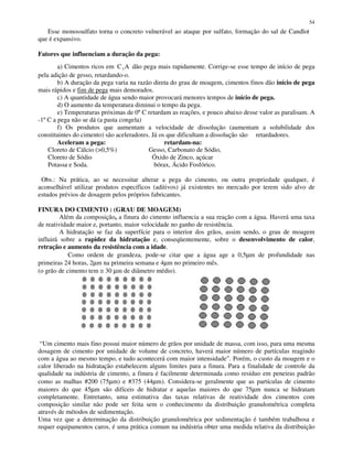 54
Esse monossulfato torna o concreto vulnerável ao ataque por sulfato, formação do sal de Candlot
que é expansivo.
Fatores que influenciam a duração da pega:
a) Cimentos ricos em C A3 dão pega mais rapidamente. Corrige-se esse tempo de início de pega
pela adição de gesso, retardando-o.
b) A duração da pega varia na razão direta do grau de moagem, cimentos finos dão início de pega
mais rápidos e fim de pega mais demorados.
c) A quantidade de água sendo maior provocará menores tempos de início de pega.
d) O aumento da temperatura diminui o tempo da pega.
e) Temperaturas próximas de 0ºC retardam as reações, e pouco abaixo desse valor as paralisam. A
-1ºC a pega não se dá (a pasta congela)
f) Os produtos que aumentam a velocidade de dissolução (aumentam a solubilidade dos
constituintes do cimento) são aceleradores. Já os que dificultam a dissolução são retardadores.
Aceleram a pega: retardam-na:
Cloreto de Cálcio (>0,5%) Gesso, Carbonato de Sódio,
Cloreto de Sódio Óxido de Zinco, açúcar
Potassa e Soda. bórax, Ácido Fosfórico.
Obs.: Na prática, ao se necessitar alterar a pega do cimento, ou outra propriedade qualquer, é
aconselhável utilizar produtos específicos (aditivos) já existentes no mercado por terem sido alvo de
estudos prévios de dosagem pelos próprios fabricantes.
FINURA DO CIMENTO : (GRAU DE MOAGEM)
Além da composição, a finura do cimento influencia a sua reação com a água. Haverá uma taxa
de reatividade maior e, portanto, maior velocidade no ganho de resistência.
A hidratação se faz da superfície para o interior dos grãos, assim sendo, o grau de moagem
influirá sobre a rapidez da hidratação e, conseqüentemente, sobre o desenvolvimento de calor,
retração e aumento da resistência com a idade.
Como ordem de grandeza, pode-se citar que a água age a 0,5µm de profundidade nas
primeiras 24 horas, 2µm na primeira semana e 4µm no primeiro mês.
(o grão de cimento tem ≅ 30 µm de diâmetro médio).
“Um cimento mais fino possui maior número de grãos por unidade de massa, com isso, para uma mesma
dosagem de cimento por unidade de volume de concreto, haverá maior número de partículas reagindo
com a água ao mesmo tempo, e tudo acontecerá com maior intensidade”. Porém, o custo da moagem e o
calor liberado na hidratação estabelecem alguns limites para a finura. Para a finalidade de controle da
qualidade na indústria de cimento, a finura é facilmente determinada como resíduo em peneiras padrão
como as malhas #200 (75µm) e #375 (44µm). Considera-se geralmente que as partículas de cimento
maiores do que 45µm são difíceis de hidratar e aquelas maiores do que 75µm nunca se hidratam
completamente. Entretanto, uma estimativa das taxas relativas de reatividade dos cimentos com
composição similar não pode ser feita sem o conhecimento da distribuição granulométrica completa
através de métodos de sedimentação.
Uma vez que a determinação da distribuição granulométrica por sedimentação é também trabalhosa e
requer equipamentos caros, é uma prática comum na indústria obter uma medida relativa da distribuição
 