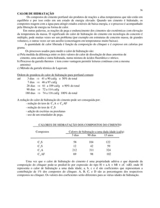 56
CALOR DE HIDRATAÇÃO
Os compostos do cimento portland são produtos de reações a altas temperaturas que não estão em
equilíbrio e por isso estão em um estado de energia elevado. Quando um cimento é hidratado, os
compostos reagem com a água para atingir estados estáveis de baixa energia, e o processo é acompanhado
pela liberação de energia na forma de calor.
Em outras palavras, as reações de pega e endurecimento dos cimentos são exotérmicas com elevação
da temperatura da massa. O significado do calor de hidratação do cimento em tecnologia do concreto é
múltiplo, pode muitas vezes ser um problema (por exemplo em estruturas de concreto massa, de grandes
volumes), e outras vezes ser um auxílio (concretagem em temperaturas muito baixas).
A quantidade de calor liberada é função da composição do clínquer e é expresso em calorias por
grama.
Os processos usados para medir o calor de hidratação são:
a) Pela medida da diferença entre os dois valores do calor de dissolução de duas amostras de
cimento, uma anidra e outra hidratada, numa mistura de ácidos fluorídrico e nítrico.
b) Processo da garrafa thermos ( tem como vantagem permitir leituras contínuas com a mesma
amostra)
c) Método da garrafa térmica de Lagavant.
Ordem de grandeza do calor de hidratação para portland comum:
até 3 dias 41 a 90 cal/g ≅ 50% do total
7 dias 46 a 97 cal/g
28 dias 61 a 109 cal/g ≅ 90% do total
90 dias 72 a 114 cal/g
180 dias 74 a 116 cal/g 100% do total
A redução do calor de hidratação do cimento pode ser conseguida por:
- redução do teor de C A3 e C AF4
- redução do teor de C S3
- adição de escórias ou pozolanas
- uso de um retardador de pega.
CALORES DE HIDRATAÇÃO DOS COMPOSTOS DO CIMENTO
Compostos Calores de hidratação a uma dada idade (cal/g)
3 dias 90 dias 13 anos
C S3 58 104 122
C S2 12 42 59
C A3 212 311 324
C AF4 69 98 102
Uma vez que o calor de hidratação do cimento é uma propriedade aditiva e que depende da
composição do clínquer pode-se predizê-lo por expressão do tipo H = a.A + bB + cC +dD, onde H
representa o calor de hidratação a uma dada idade; a, b, c e d são coeficientes que representam a
contribuição de 1% dos compostos do clínquer. A, B, C, e D são as porcentagens dos respectivos
compostos no clínquer. Os valores dos coeficientes serão diferentes para as várias idades de hidratação.
 
