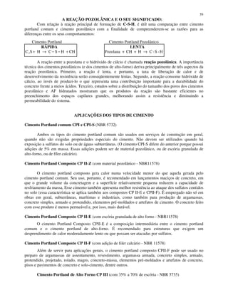59
A REAÇÃO POZOLÂNICA E O SEU SIGNIFICADO:
Com relação à reação principal de formação de C-S-H, é útil uma comparação entre cimento
portland comum e cimento pozolânico com a finalidade de compreenderem-se as razões para as
diferenças entre os seus comportamentos:
Cimento Portland Cimento Portland Pozolânico
RÁPIDA LENTA
C S H C S H CH3 + → − − + Pozolana + CH + H C -S -H→
A reação entre a pozolana e o hidróxido de cálcio é chamada reação pozolânica. A importância
técnica dos cimentos pozolânicos (e dos cimentos de alto-forno) deriva principalmente de três aspectos da
reação pozolânica. Primeiro, a reação é lenta, e portanto, a taxa de liberação de calor e de
desenvolvimento da resistência serão conseqüentemente lentas. Segundo, a reação consome hidróxido de
cálcio, ao invés de produzi-lo o que representa uma contribuição importante para a durabilidade do
concreto frente a meios ácidos. Terceiro, estudos sobre a distribuição do tamanho dos poros dos cimentos
pozolânico e AF hidratados mostraram que os produtos da reação são bastante eficientes no
preenchimento dos espaços capilares grandes, melhorando assim a resistência e diminuindo a
permeabilidade do sistema.
APLICAÇÕES DOS TIPOS DE CIMENTO
Cimento Portland comum CPI e CPI-S (NBR 5732)
Ambos os tipos do cimento portland comum são usados em serviços de construção em geral,
quando não são exigidas propriedades especiais do cimento. Não devem ser utilizados quando há
exposição a sulfatos do solo ou de águas subterrâneas. (O cimento CPI-S difere do anterior porque possui
adições de 5% em massa. Essas adições podem ser de material pozolânico, ou de escória granulada de
alto-forno, ou de fíler calcário).
Cimento Portland Composto CP II-Z (com material pozolânico - NBR11578)
O cimento portland composto gera calor numa velocidade menor do que aquela gerada pelo
cimento portland comum. Seu uso, portanto, é recomendado em lançamentos maciços de concreto, em
que o grande volume da concretagem e a superfície relativamente pequena reduzem a capacidade de
resfriamento da massa, Esse cimento também apresenta melhor resistência ao ataque dos sulfatos contidos
no solo (essa característica se aplica também aos compostos CP II-E e CPII-F). É empregado não só em
obras em geral, subterrâneas, marítimas e industriais, como também para produção de argamassas,
concreto simples, armado e protendido, elementos pré-moldados e artefatos de cimento. O concreto feito
com esse produto é menos permeável e, por isso, mais durável.
Cimento Portland Composto CP II-E (com escória granulada de alto forno - NBR11578)
O cimento Portland Composto CPII-E é a composição intermediária entre o cimento portland
comum e o cimento portland de alto-forno. É recomendado para estruturas que exigem um
desprendimento de calor moderadamente lento ou que possam ser atacadas por sulfatos.
Cimento Portland Composto CP II-F (com adição de filer calcário - NBR 11578)
Além de servir para aplicações gerais, o cimento portland composto CPII-F pode ser usado no
preparo de argamassas de assentamento, revestimento, argamassa armada, concreto simples, armado,
protendido, projetado, rolado, magro, concreto-massa, elementos pré-moldados e artefatos de concreto,
pisos e pavimentos de concreto e solo-cimento, dentre outros.
Cimento Portland de Alto Forno CP III (com 35% a 70% de escória - NBR 5735)
 