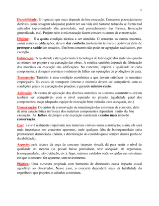 6
Durabilidade: É o quesito que mais depende da boa execução. Concretos potencialmente
duráveis (com dosagem adequada) podem ter sua vida útil bastante reduzida se forem mal
aplicados (apresentando alta porosidade, mal preenchimento das formas, fissuração
generalizada, etc). Projeto ruim e má execução fazem crescer os custos de conservação.
Higiene: É a quarta condição técnica a ser atendida. O concreto, os outros materais,
assim como as edificações, devem dar conforto (isolamento térmico e acústico) além de
proteger a saúde dos usuários. Um bom concreto não pode ter agregados radioativos, por
exemplo.
Fabricação: A qualidade está ligada tanto à tecnologia de fabricação dos materiais quanto
ao esmero no projeto e na execução das obras. A estética também depende da fabricação
dos materiais ou execução das edificações. No concreto, importa a qualidade de cada
componente, a dosagem correta e o mínimo de falhas nas operações de produção e de cura.
Transporte: Também é uma condição econômica a que devem satisfazer os materiais
empregados. Os custos de transporte (interno e externo) devem ser compatíveis com as
condições gerais de execução dos projetos; e gerando mínimo custo.
Aplicação: Os custos de aplicação dos diversos materiais ou sistemas construtivos devem
também ser compatíveis com o nível esperado no projeto. (qualidade geral dos
componentes, traço adequado, equipe de execução bem treinada, cura adequada, etc.)
Conservação: Os custos de conservação ou manutenção das estruturas de concreto, além
de uma característica intrínseca dos materiais componentes dependem muito da boa
execução. As falhas de projeto e de execução conduzem a custos mais altos de
conservação.
Cor: a cor é realmente importante nos materiais visíveis numa construção; assim, ela será
mais importante nos concretos aparentes, onde qualquer falta de homogeneidade seria
prontamente denunciada. (Ainda, a deterioração do colorido quase sempre denota perda de
durabilidade).
Aspecto: pela textura da peça de concreto (aspecto visual), dá para sentir o nível de
qualidade do mesmo (se possui baixa porosidade, teor adequado de argamassa,
homogeneidade, não oxidação, etc.). Aqui, maiores cuidados serão exigidos nas estruturas
em que o concreto for aparente, sem revestimento.
Plástica: Uma estrutura projetada com harmonia de dimensões causa impacto visual
agradável ao observador. Nesse caso, o concreto dependerá mais da habilidade do
engenheiro que projetou e calculou a estrutura.
 