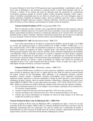 60
O cimento Portland de Alto Forno CP III apresenta maior impermeabilidade e durabilidade, além de
baixo calor de hidratação e alta resistência à expansão devido à reação álcali-agregado, além de ser
resistente a sulfatos. É um cimento que pode ter aplicação geral em argamassas de assentamento,
revestimento, argamassa armada, de concreto simples, armado, protendido, projetado, rolado, magro e
outras. É também recomendado para uso em obras de concreto-massa, tais como barragens, peças de
grandes dimensões, fundações de máquinas, pilares, obras em ambientes agressivos, tubos e canaletas
para condução de líquidos agressivos, esgotos e efluentes industriais, concretos com agregados reativos,
pilares de pontes ou obras submersas, pavimentação de estradas e pistas de aeroportos.
Cimento Portland Pozolânico CP IV (com pozolana NBR 5736)
Pode ser utilizado em obras correntes, mas é especialmente indicado em obras expostas à ação de
água corrente e ambientes agressivos. O concreto feito com esse produto se torna mais impermeável, mais
durável, apresentando resistências mecânicas à compressão superiores às de concretos feitos com cimento
portland comum a idades avançadas. Apresenta características particulares que favorecem sua aplicação
em casos de grande volume de concreto, devido ao baixo calor de hidratação desprendido.
Cimento Portland CP V ARI (Alta Resistência Inicial - NBR 5737)
Com valores aproximados de resistência à compressão de 26 MPa a um dia de idade e de 53 MPa
aos 28 dias, que superam em muito os valores normativos de 14 MPa, 24 MPa e 34 MPa para 1, 3 e 7
dias, respectivamente, o CP V ARI é recomendado no preparo de concreto e argamassa para produção de
artefatos de cimento em indústrias de médio e pequeno porte, como fábricas de blocos de alvenaria,
blocos para pavimentação, tubos, lajes, meio-fio, mourões, postes, elementos arquitetônicos pré-moldados
e pré-fabricados. Pode ser utilizado no preparo de concreto e argamassa em obras desde as pequenas
construções até as edificações de maior porte e em todas as aplicações que necessitem de resistência
inicial elevada e desforma rápida. O desenvolvimento dessa propriedade é conseguido pela utilização de
uma dosagem diferente de calcário e argila na produção do clínquer (que resulta em elevação dos
conteúdos de alita e C3A), e pela moagem mais fina do cimento. Assim, ao reagir com a água, o CP V
ARI adquire elevadas resistências, com maior velocidade.
Cimento Portland CP (RS) – (Resistente a sulfatos – NBR 5733)
O cimento CP-RS oferece resistência aos meios agressivos sulfatados, como redes de esgotos de
águas servidas ou industriais, água de mar, e a alguns tipos de solos. Pode ser usado em concreto dosado
em central, concreto de alto desempenho, obras industriais e de recuperação estrutural, concretos
projetados, concreto armado e protendido, elementos pré-moldados, pisos industriais, pavimentos,
argamassa armada, argamassas e concretos submetidos ao ataque de meios agressivos, como estações de
tratamentos de água e esgotos, obras em regiões litorâneas, subterrâneas e marítimas. De acordo com a
norma NBR5737 (ABNT, 1992), os cinco tipos básicos de cimento – CP I, CP II, CP III, CP IV, e CP V-
ARI – podem ser resistentes aos sulfatos, desde que atendam a pelo menos uma das seguintes condições:
• teor de aluminato tricálcico (C3 A) do clínquer e teor de adições carbonáticas de no máximo 8% e
5% em nassa, respectivamente;
• cimentos do tipo alto-forno que contiverem entre 60% e 70% de escória, em massa;
• cimentos pozolânicos que contiverem entre 25% e 40% de material pozolânico, em massa;
• cimentos que tiverem antecedentes de resultados de ensaios de longa duração ou de obras que
comprovem resistência aos sulfatos.
Cimento Portland de Baixo Calor de Hidratação (BC) – NBR 13116
O cimento portland de Baixo Calor de Hidratação (BC) é designado por siglas e classes de seu tipo
acrescidas de BC. Por exemplo: CPIII-32 (BC) é o Cimento Portland de Alto-Forno com baixo calor de
hidratação, determinado pela sua composição. Esse tipo de cimento tem a propriedade de retardar o
desprendimento de calor em peças de grande massa de concreto, evitando o aparecimento de fissuras de
origem térmica, devido ao calor desenvolvido durante a hidratação do cimento.
 
