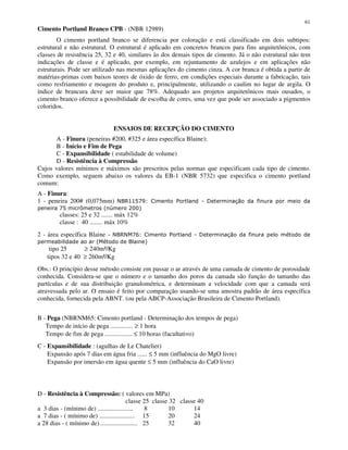 61
Cimento Portland Branco CPB - (NBR 12989)
O cimento portland branco se diferencia por coloração e está classificado em dois subtipos:
estrutural e não estrutural. O estrutural é aplicado em concretos brancos para fins arquitetônicos, com
classes de resistência 25, 32 e 40, similares às dos demais tipos de cimento. Já o não estrutural não tem
indicações de classe e é aplicado, por exemplo, em rejuntamento de azulejos e em aplicações não
estruturais. Pode ser utilizado nas mesmas aplicações do cimento cinza. A cor branca é obtida a partir de
matérias-primas com baixos teores de óxido de ferro, em condições especiais durante a fabricação, tais
como resfriamento e moagem do produto e, principalmente, utilizando o caulim no lugar de argila. O
índice de brancura deve ser maior que 78%. Adequado aos projetos arquitetônicos mais ousados, o
cimento branco oferece a possibilidade de escolha de cores, uma vez que pode ser associado a pigmentos
coloridos.
ENSAIOS DE RECEPÇÃO DO CIMENTO
A - Finura (peneiras #200, #325 e área específica Blaine);
B - Início e Fim de Pega
C - Expansibilidade ( estabilidade de volume)
D - Resistência à Compressão
Cujos valores mínimos e máximos são prescritos pelas normas que especificam cada tipo de cimento.
Como exemplo, seguem abaixo os valores da EB-1 (NBR 5732) que especifica o cimento portland
comum:
A - Finura:
1 - peneira 200# (0,075mm)
! "##$
classes: 25 e 32 ....... máx 12%
classe : 40 ........ máx 10%
2 - área específica Blaine - % & '
( %' $
tipo 25 ≥ 240m²/Kg
tipos 32 e 40 ≥ 260m²/Kg
Obs.: O princípio desse método consiste em passar o ar através de uma camada de cimento de porosidade
conhecida. Considera-se que o número e o tamanho dos poros da camada são função do tamanho das
partículas e de sua distribuição granulométrica, e determinam a velocidade com que a camada será
atravessada pelo ar. O ensaio é feito por comparação usando-se uma amostra padrão de área específica
conhecida, fornecida pela ABNT. (ou pela ABCP-Associação Brasileira de Cimento Portland).
B - Pega (NBRNM65: Cimento portland - Determinação dos tempos de pega)
Tempo de início de pega .............. ≥ 1 hora
Tempo de fim de pega ................. ≤ 10 horas (facultativo)
C - Expansibilidade : (agulhas de Le Chatelier)
Expansão após 7 dias em água fria ...... ≤ 5 mm (influência do MgO livre)
Expansão por imersão em água quente ≤ 5 mm (influência do CaO livre)
D - Resistência à Compressão: ( valores em MPa)
classe 25 classe 32 classe 40
a 3 dias - (mínimo de) ...................... 8 10 14
a 7 dias - ( mínimo de) ...................... 15 20 24
a 28 dias - ( mínimo de) ....................... 25 32 40
 