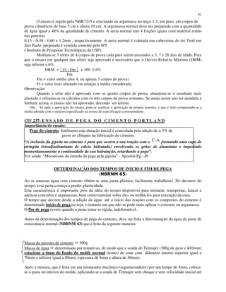 62
O ensaio é regido pela NBR7215 e executado na argamassa no traço 1:3, em peso, em corpos de
prova cilíndricos de base 5 cm e altura 10 cm. A argamassa normal deve ser preparada com a quantidade
de água igual a 48% da quantidade de cimento. A areia normal tem 4 frações iguais com material retido
nas peneiras
0,15 - 0,30 - 0,60 e 1,2mm , respectivamente. A areia normal é coletada nas cabeceiras do rio Tietê em
São Paulo; preparada e vendida somente pelo IPT
( Instituto de Pesquisas Tecnológicas da USP).
Moldam-se 3 séries de 4 corpos de prova cada para serem ensaiados a 3, 7 e 28 dias de idade. Para
que o ensaio em qualquer das séries seja aprovado é necessário que o Desvio Relativo Máximo (DRM)
seja inferior a 6%.
DRM = Fi - Fm x 100 ≤ 6%
Fm
Fm = valor médio (dos 4, ou apenas 3 corpos de prova)
Fi = valor mais afastado em relação à média considerada.
Observação:
Quando a série não é aprovada com os quatro corpos de prova, abandona-se o resultado mais
afastado e refazem-se os cálculos com os três corpos de prova restantes. Se ainda assim não for atendida a
fórmula acima, o ensaio não foi aprovado, devendo ser refeito.
Obs.: Só após a aprovação do ensaio, pode-se verificar a aprovação da própria amostra; o que é feito comparando-se a
média adotada com o mínimo especificado na norma de especificação correspondente.
CIV 237- E N S A I O D E P E G A D O C I M E N T O P O R T L A N D
Importância do ensaio:
Pega do cimento: fenômeno cuja duração inicial é controlada pela adição de ≅ 5% de
gesso ao clínquer na fabricação do cimento.
“A inclusão da gipsita no cimento é para que ocorra a sua reação com o C A3 formando uma capa de
etringita (trisulfoaluminato de cálcio hidratado) envolvendo os grãos de aluminato e impedindo
momentaneamente a continuidade da sua hidratação, retardando a pega”.
Ver ainda: “Mecanismo de retardo da pega pela gipsita” - Apostila Pg.: 49
DETERMINAÇÃO DOS TEMPOS DE INÍCIO E FIM DE PEGA
( )
Ao se amassar água com cimento obtém-se uma pasta plástica, facilmente trabalhável. No decorrer do
tempo, essa pasta começa a perder plasticidade.
Esta característica é importante pois dá idéia do tempo disponível para misturar, transportar, lançar e
adensar concretos e argamassas, bem como transitar sobre eles ou molhá-los para execução da cura.
O tempo que decorre desde a adição da água até o início das reações com os compostos do cimento é
denominado início de pega ou seja, o instante em que não se pode mais aplicar o concreto ou argamassa.
O fim de pega ocorre quando a pasta torna-se rígida, indeformável.
Antes da determinação dos tempos de pega do cimento, deve ser feita a determinação da água da pasta de
consistência normal (NBRNM 43) que é feita da seguinte maneira:
Massa da amostra de cimento 500g
Massa de água determinada por tentativas, de modo que a sonda de Tetmajer (300g de peso e φ10mm)
estacione a 6mm do fundo do molde normal (tronco de cone com diâmetro interno superior igual a
70mm e inferior igual a 80mm, espessura de 8mm e altura de 40mm).
Após a mistura, que é feita em um misturador mecânico (argamassadeira) por um tempo de 4min, coloca-
se a pasta no interior do molde, aplicando-se a sonda de Tetmajer sem choque e sem velocidade inicial até
 