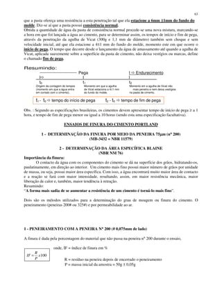 63
que a pasta ofereça uma resistência a esta penetração tal que ela estacione a 6mm ±±±±1mm do fundo do
molde. Diz-se aí que a pasta possui consistência normal.
Obtida a quantidade de água da pasta de consistência normal procede-se uma nova mistura, marcando-se
a hora em que foi lançada a água ao cimento, para se determinar assim, os tempos de início e fim de pega,
através da penetração da agulha de Vicat (300g e 1,1 mm de diâmetro) também sem choque e sem
velocidade inicial, até que ela estacione a 4±1 mm do fundo do molde, momento este em que ocorre o
início de pega. O tempo que decorre desde o lançamento da água de amassamento até quando a agulha de
Vicat, aplicada suavemente sobre a superfície da pasta de cimento, não deixa vestígios ou marcas, define
o chamado fim de pega.
Resumindo:
Pega l Endurecimento
l l l
t0 t1 t2
Origem da contagem do tempos Momento em que a agulha Momento em a agulha de Vicat não
(momento em que a água entra de Vicat estaciona a 4±1 mm mais penetra e nem deixa vestígios
em contato com o cimento). do fundo do molde. na pasta de cimento.
t1 - t0 tempo do início de pega t2 - t0 tempo de fim de pega
Obs. : Segundo as especificações brasileiras, os cimentos devem apresentar tempo de início de pega ≥ a 1
hora, e tempo de fim de pega menor ou igual a 10 horas (sendo esta uma especificação facultativa).
ENSAIOS DE FINURA DO CIMENTO PORTLAND
1 - DETERMINAÇÃO DA FINURA POR MEIO DA PENEIRA 75µµµµm (n°°°° 200)
(MB-3432 = NBR 11579)
2 - DETERMINAÇÃO DA ÁREA ESPECÍFICA BLAINE
(NBR NM 76)
Importância da finura:
O contacto da água com os componentes do cimento se dá na superfície dos grãos, hidratando-os,
paulatinamente, em direção ao interior. Um cimento mais fino possui maior número de grãos por unidade
de massa, ou seja, possui maior área específica. Com isso, a água encontrará muito maior área de contacto
e a reação se fará com maior intensidade, resultando, assim, em maior resistência mecânica, maior
liberação de calor e, também, maior tendência à retração.
Resumindo:
“A forma mais sadia de se aumentar a resistência de um cimento é torná-lo mais fino”.
Dois são os métodos utilizados para a determinação do grau de moagem ou finura do cimento. O
peneiramento (peneiras 200# ou 325#) e por permeabilidade ao ar.
1 - PENEIRAMENTO COM A PENEIRA N°°°° 200 (# 0,075mm de lado)
A finura é dada pela porcentagem do material que não passa na peneira n° 200 durante o ensaio,
onde, IF = índice de finura em %
100x
P
R
IF =
R = resíduo na peneira depois de encerrado o peneiramento
P = massa inicial da amostra = 50g ± 0,05g
 