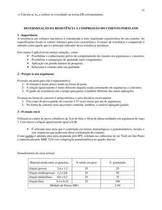 65
Calcula-se Am e confere-se o resultado na norma EB correspondente.
DETERMINAÇÃO DA RESISTÊNCIA À COMPRESSÃO DO CIMENTO PORTLAND
1 - Importância
A resistência aos esforços mecânicos é considerada a mais importante característica de um cimento. As
especificações fixam os valores mínimos para essa característica. O ensaio de resistência à compressão é
adotado como aquele que é o principal indicador dessa resistência mecânica;
Este ensaio é aplicável em muitas situações, como:
• Possibilitar o conhecimento prévio do comportamento do cimento em argamassas e concretos;
• Possibilitar a comparação de qualidade entre componentes;
• Aplicação em grande número de pesquisas.
• Selecionar o cimento pela sua qualidade
2 - Porque se usa argamassa:
O ensaio em pasta pura não é representativo:
1- O cimento é muito pouco usado na forma de pasta;
2- A relação água/cimento é muito diferente daquela usada comumente em argamassas e concretos;
3- O ganho de resistência com o tempo para pastas é também diferente das outras aplicações.
O ensaio na forma de concreto é antieconômico e seria duvidoso tecnicamente:
1- Um corpo de prova padrão de concreto é 27 vezes maior que um de argamassa;
2- Na forma de concreto seria necessário controlar, também, a variável agregado graúdo.
3 - O ensaio em si
Utilizam-se corpos de prova cilíndricos de 5cm de base e 10cm de altura moldados em argamassa de traço
1:3 em massa e relação água/cimento igual a 0,48.
• É utilizada uma areia que é controlada em termos mineralógicos e granulométricos, lavada, e
sem impurezas que pudessem afetar a hidratação do cimento.
Como padrão é adotada uma areia preparada pelo IPT, coletada nas cabeceiras do rio Tietê em São Paulo
e especificada pela NBR 7214 (ver composição granulométrica no quadro abaixo)
Granulometria da areia normal:
Material retido entre as peneiras... % retido em peso % acumulado
(fração grossa) 2,4 e 1,2 25 25
(fração média/grossa) 1,2 e 0,6 25 50
(fração média/fina) 0,6 e 0,3 25 75
(fração fina) 0,3 e 0,15 25 100
Módulo de Finura (MF) 2,50
 