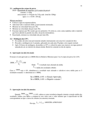 66
3.1 - moldagem dos corpos de prova
3.1.1 – Quantidade de materiais ( p/ 4 corpos de prova):
cimento 420g
areia normal 4 frações de 315g cada (total de 1260g)
água x = 0,48 = 201,6g
Mistura mecânica:
• Colocar a água na argamassadeira;
• Adicionar todo o material sólido, já previamente misturado;
• Misturar na velocidade baixa por 30s;
• Misturar na velocidade alta por mais 30s;
• Executar repouso por 90s (sendo que nos primeiros 15s retira-se, com a uma espátula, todo o material
que ficou aderido às paredes da cuba e da pá da misturadora);
• Encerrando, misturar na velocidade alta por mais 60s.
3.2 – Moldagem dos CP’s
• Os moldes deverão estar previamente untados internamente com uma leve camada de óleo;
• Proceder a moldagem em 4 camadas, aplicando em cada uma 30 golpes com soquete normal;
• Após 24 horas da moldagem, desmoldar os CP’s e colocá-los para cura imersos em água potável
saturada de cal, no interior de câmara úmida. Retirá-los somente no dia da ruptura.
4 – Aprovação (ou não) do ensaio
O ensaio só será aprovado se o DRM (Desvio Relativo Máximo) para 3 ou 4 corpos de prova for ≤ 6%.
100x
F
FF
DRM
m
mi
i
−
=
Onde: iF
= resultado mais afastado da média
mF = média dos resultados obtidos
Caso o 4DRM seja > 6%, abandona-se o resultado mais afastado e calcula-se nova média para os 3
resultados restantes determina-se o DRM3
Se o DRM3 ≤ 6% Ensaio Aprovado,
Se o DRM3 ≥ 6% Repetir o ensaio !
5 – Aprovação (ou não) da amostra
Quando 4DRM (ou 3DRM
) ≤ 6%, adota-se como resistência daquele cimento a tensão média dos
resultados válidos (em MPa) e compara-se esse valor com o valor mínimo que é especificado na EB
correspondente ao tipo e classe do cimento (ou amostra) ensaiada.
Ou seja,
!, APROVADAAMOSTRAff míncjjcm ≥
 