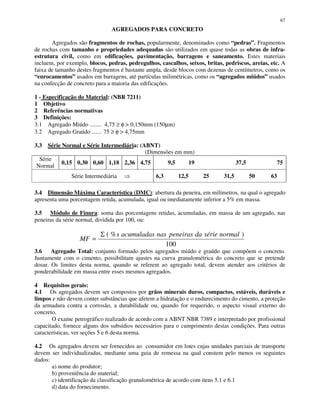 67
AGREGADOS PARA CONCRETO
Agregados são fragmentos de rochas, popularmente, denominados como “pedras”. Fragmentos
de rochas com tamanho e propriedades adequadas são utilizados em quase todas as obras de infra-
estrutura civil, como em edificações, pavimentação, barragens e saneamento. Estes materiais
incluem, por exemplo, blocos, pedras, pedregulhos, cascalhos, seixos, britas, pedriscos, areias, etc. A
faixa de tamanho destes fragmentos é bastante ampla, desde blocos com dezenas de centímetros, como os
“enrocamentos” usados em barragens, até partículas milimétricas, como os “agregados miúdos” usados
na confecção de concreto para a maioria das edificações.
1 - Especificação do Material: (NBR 7211)
1 Objetivo
2 Referências normativas
3 Definições:
3.1 Agregado Miúdo ........ 4,75 ≥ φ > 0,150mm (150µm)
3.2 Agregado Graúdo ....... 75 ≥ φ > 4,75mm
3.3 Série Normal e Série Intermediária: (ABNT)
(Dimensões em mm)
Série
Normal
0,15 0,30 0,60 1,18 2,36 4,75 9,5 19 37,5 75
Série Intermediária 6,3 12,5 25 31,5 50 63
3.4 Dimensão Máxima Característica (DMC): abertura da peneira, em milímetros, na qual o agregado
apresenta uma porcentagem retida, acumulada, igual ou imediatamente inferior a 5% em massa.
3.5 Módulo de Finura: soma das porcentagens retidas, acumuladas, em massa de um agregado, nas
peneiras da série normal, dividida por 100, ou:
100
)%( normalsériedapeneirasnasacumuladass
MF
Σ
=
3.6 Agregado Total: conjunto formado pelos agregados miúdo e graúdo que compõem o concreto.
Juntamente com o cimento, possibilitam ajustes na curva granulométrica do concreto que se pretende
dosar. Os limites desta norma, quando se referem ao agregado total, devem atender aos critérios de
ponderabilidade em massa entre esses mesmos agregados.
4 Requisitos gerais:
4.1 Os agregados devem ser compostos por grãos minerais duros, compactos, estáveis, duráveis e
limpos e não devem conter substâncias que afetem a hidratação e o endurecimento do cimento, a proteção
da armadura contra a corrosão, a durabilidade ou, quando for requerido, o aspecto visual externo do
concreto.
O exame petrográfico realizado de acordo com a ABNT NBR 7389 e interpretado por profissional
capacitado, fornece alguns dos subsídios necessários para o cumprimento destas condições. Para outras
características, ver seções 5 e 6 desta norma.
4.2 Os agregados devem ser fornecidos ao consumidor em lotes cujas unidades parciais de transporte
devem ser individualizadas, mediante uma guia de remessa na qual constem pelo menos os seguintes
dados:
a) nome do produtor;
b) proveniência do material;
c) identificação da classificação granulométrica de acordo com itens 5.1 e 6.1
d) data do fornecimento.
 