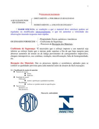 7
3) ENSAIOS DE MATERIAIS:
DIRETAMENTE POR OBRAS JÁ REALIZADAS
A QUALIDADE PODE
SER ESTIMADA
INDIRETAMENTE ATRAVÉS DE ENSAIOS *
* MAIOR EFICÁCIA: as condições a que o material deve satisfazer podem ser
reguladas ou modificadas intencionalmente, o que irá aumentar a velocidade das
observações trazendo respostas mais rápidas.
- Propriedades físicas, químicas e mecânicas
OS ENSAIOS FORNECEM - Coeficiente de Segurança
- Processos de Recepção dos Materiais.
Coeficiente de Segurança: “É necessário que o esforço imposto a um material seja
inferior ao esforço limite que o mesmo pode suportar a fim de que haja margem para
absorver aumentos de tensão ou de fadiga provenientes de carregamentos imprevistos,
choques intempestivos, uso contínuo, oxidação, microfissuração, falta de homogeneidade,
etc.
Recepção dos Materiais: São os processos rápidos e econômicos adotados para se
conferir as qualidades previstas para cada material (série de ensaios de fácil execução).
3.1 - Classificação de ensaios de materiais
Natureza do ensaio;
Gerais.
Especiais.
Finalidade do ensaio:
Fabricação
manter e aperfeiçoar a qualidade do produto.
Recebimento
verificar se o produto atende às especificações.
Tipo de ensaio:
Destrutivo; ou
Não destrutivo.
Marcas de conformidade
 