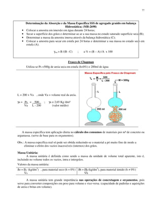 77
Determinação da Absorção e da Massa Específica SSS de agregado graúdo em balança
Hidrostática; (MB-2698)
• Colocar a amostra em imersão em água durante 24 horas;
• Secar a superfície dos grãos e determinar ao ar a sua massa no estado saturado superfície seca (B);
• Determinar a massa da amostra imersa através da balança hidrostática (C);
• Colocar a amostra para secar em estufa por 24 horas e determinar a sua massa no estado seco em
estufa (A).
γsss = B /(B - C) ; a % = (B – A) /A x 100
Frasco de Chapman
Utiliza-se Ps =500g de areia seca em estufa (h=0%) e 200ml de água
L = 200 + Va , onde Va = volume real da areia.
γa = Ps = 500_ ; γa ≅ 2,65 Kg /dm³
Va L - 200 (valor médio)
A massa específica tem aplicação direta no cálculo dos consumos de materiais por m³ de concreto ou
argamassa. (serve de base para os orçamentos).
Obs.: A massa específica real só pode ser obtida reduzindo-se o material a pó muito fino de modo a
eliminar o efeito dos vazios inacessíveis (internos) dos grãos.
Massa Unitária:
A massa unitária é definida como sendo a massa da unidade de volume total aparente, isto é,
incluindo no volume todos os vazios, intra e intergrãos.
Valores da massa unitária:
δo = Ps (kg/dm3
) , para material seco (h = 0%)
Vs
δh = Ph (kg/dm3
), para material úmido (h ≠ 0%)
Vh
A massa unitária tem grande importância nas operações de concretagem e orçamentos, pois
serve para converter composições em peso para volume e vice-versa. (capacidade de padiolas e aquisições
de areia e britas em volume).
 