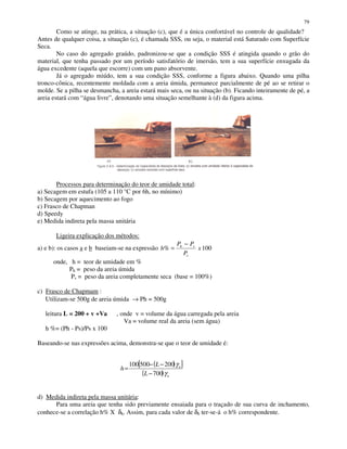 79
Como se atinge, na prática, a situação (c), que é a única confortável no controle de qualidade?
Antes de qualquer coisa, a situação (c), é chamada SSS, ou seja, o material está Saturado com Superfície
Seca.
No caso do agregado graúdo, padronizou-se que a condição SSS é atingida quando o grão do
material, que tenha passado por um período satisfatório de imersão, tem a sua superfície enxugada da
água excedente (aquela que escorre) com um pano absorvente.
Já o agregado miúdo, tem a sua condição SSS, conforme a figura abaixo. Quando uma pilha
tronco-cônica, recentemente moldada com a areia úmida, permanece parcialmente de pé ao se retirar o
molde. Se a pilha se desmancha, a areia estará mais seca, ou na situação (b). Ficando inteiramente de pé, a
areia estará com “água livre”, denotando uma situação semelhante à (d) da figura acima.
Processos para determinação do teor de umidade total:
a) Secagem em estufa (105 a 110 °C por 6h, no mínimo)
b) Secagem por aquecimento ao fogo
c) Frasco de Chapman
d) Speedy
e) Medida indireta pela massa unitária
Ligeira explicação dos métodos:
a) e b): os casos a e b baseiam-se na expressão 100% x
P
PP
h
s
sh −
=
onde, h = teor de umidade em %
Ph = peso da areia úmida
Ps = peso da areia completamente seca (base = 100%)
c) Frasco de Chapmam :
Utilizam-se 500g de areia úmida → Ph = 500g
leitura L = 200 + v +Va , onde v = volume da água carregada pela areia
Va = volume real da areia (sem água)
h %= (Ph - Ps)/Ps x 100
Baseando-se nas expressões acima, demonstra-se que o teor de umidade é:
d) Medida indireta pela massa unitária:
Para uma areia que tenha sido previamente ensaiada para o traçado de sua curva de inchamento,
conhece-se a correlação h% X δh. Assim, para cada valor de δh ter-se-á o h% correspondente.
( )[ ]
( ) a
a
L
L
h
γ
γ
700
200500100
−
−−
=
 