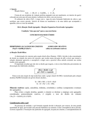 80
e) Speedy:
Reação básica:
CaC 2 + 2H 2 O Ca(OH) 2 + C 2 H 2
Consta de um recipiente de vedação perfeita equipado com um manômetro, no interior do qual é
colocado um certo peso de areia úmida e carbureto de cálcio, este em excesso.
O carbureto de cálcio (CaC 2 ) reage com a água da areia formando hidróxido de cálcio e gás
acetileno, que exerce pressão. Através de leitura no manômetro e de uma tabela que acompanha o
aparelho, tem-se o teor de umidade.
RAA (Reação Álcali-Agregado) - Reações Expansivas Envolvendo Agregados:
Condições “sine qua non” para a sua ocorrência:
CONCRETO EM MEIO ÚMIDO
HIDRÓXIDOS ALCALINOS DO CIMENTO AGREGADO REATIVO
(Na2O + 0,658K2O ≥≥≥≥0,6%) (sílica ou carbonato reativos)
a) Reação Álcali-Sílica:
A deterioração do concreto pela reação álcali-sílica (Stanton -1940) é devida à alta concentração
de álcalis na solução dos poros do concreto, que resulta numa elevação do pH a níveis que tornam a
solução altamente agressiva e susceptível a reagir com a possível sílica amorfa existente nas rochas
usadas como agregado.
É importante ressaltar que não são os álcalis que reagem, e sim os íons hidroxilas provenientes da
dissociação dos hidróxidos alcalinos.
sílica + álcalis gel
gel + H2O expansão
Trata-se de uma reação do tipo ácido-base onde o grupo silanol (Si-OH) é neutralizado pela solução
alcalina (NaOH) formando um gel de silicato alcalino...
Si – OH + OH-
Si-O-
+ H2O
Si – O-
+ Na+
Si – ONa
Minerais reativos: opala, calcedônia, tridimita, cristobalita e zeólitas (componentes eventuais
dos agregados).
Para evitar a reação alcalina, quando o cimento se destinar a emprego com agregados
considerados potencialmente reativos, é exigido o teor de álcalis do cimento
( Na O 0,658 K O2 2+ ) ≤ 0,6%.
Considerações sobre o gel:
Na presença de umidade, o gel formado expande devido à absorção, por osmose, de uma grande
quantidade de água, provocando uma pressão hidráulica na estrutura. Como conseqüência dessa pressão,
ocorrem expansões e fissurações das partículas do agregado, da pasta de cimento, e conseqüentemente do
 