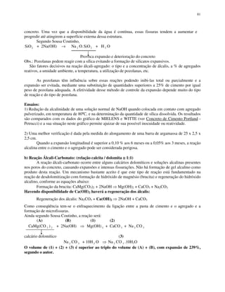 81
concreto. Uma vez que a disponibilidade da água é contínua, essas fissuras tendem a aumentar e
progredir até atingirem a superfície externa dessa estrutura.
Segundo Sousa Coutinho,
SiO2 + 2Na(OH) → Na 2 O.SiO2 + H 2 O
Provoca expansão e deterioração do concreto
Obs.: Pozolanas podem reagir com a sílica evitando a formação de silicatos expansivos.
São fatores decisivos na reação álcali-agregado: o tipo e a concentração de álcalis, a % de agregados
reativos, a umidade ambiente, a temperatura, a utilização de pozolanas, etc.
As pozolanas têm influência sobre essas reações podendo inibi-las total ou parcialmente e a
expansão ser evitada, mediante uma substituição de quantidades superiores a 25% de cimento por igual
peso de pozolana adequada. A efetividade desse método de controle da expansão depende muito do tipo
de reação e do tipo de pozolana.
Ensaios:
1) Redução da alcalinidade de uma solução normal de NaOH quando colocada em contato com agregado
pulverizado, em temperatura de 80ºC, e na determinação da quantidade de sílica dissolvida. Os resultados
são comparados com os dados do gráfico de MIELENS e WITTE (ver Concreto de Cimento Portland -
Petrucci) e a sua situação neste gráfico permite ajuizar de sua possível inocuidade ou reatividade.
2) Uma melhor verificação é dada pela medida do alongamento de uma barra de argamassa de 25 x 2,5 x
2,5 cm.
Quando a expansão longitudinal é superior a 0,10 % aos 6 meses ou a 0,05% aos 3 meses, a reação
alcalina entre o cimento e o agregado pode ser considerada perigosa.
b) Reação Álcali-Carbonato: (relação calcita / dolomita ≅≅≅≅ 1:1)
A reação álcali-carbonato ocorre entre alguns calcários dolomíticos e soluções alcalinas presentes
nos poros do concreto, causando expansões e intensas fissurações. Não há formação de gel alcalino como
produto desta reação. Um mecanismo bastante aceito é que este tipo de reação está fundamentado na
reação de desdolomitização com formação de hidróxido de magnésio (brucita) e regeneração do hidróxido
alcalino, conforme as equações abaixo:
Formação da brucita: CaMg(CO3)2 + 2NaOH Mg(OH)2 + CaCO3 + Na2CO3
Havendo disponibilidade de Ca(OH)2 haverá a regeneração dos álcalis:
Regeneração dos álcalis: Na2CO3 + Ca(OH)2 2NaOH + CaCO3
Como conseqüência tem-se o enfraquecimento da ligação entre a pasta de cimento e o agregado e a
formação de microfissuras.
Ainda segundo Sousa Coutinho, a reação será:
(A) (B) (1) (2)
CaMg(CO 3 ) 2 + 2Na(OH) Mg(OH) 2 + CaCO 3 + Na 2 CO 3
calcário dolomítico (3)
Na 2 CO 3 + 10H 2 O Na 2 CO 3 .10H2O
O volume de (1) + (2) + (3) é superior ao triplo do volume de (A) + (B), com expansão de 239%,
segundo o autor.
 