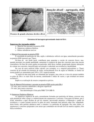 82
Estrutura de barragem apresentando sinais de RAA
Impurezas dos Agregados miúdos:
a - Material fino passante na peneira #200
b - Impurezas orgânicas húmicas
c - Outras substâncias nocivas
a) Material fino passante na peneira #200:
É constituído de partículas de silte, argila e substâncias solúveis em água, naturalmente passantes
na peneira #200 (menores que 75µm).
Os finos, de um modo geral, contribuem para aumentar a coesão do concreto fresco, mas,
quando presentes em grande quantidade, aumentam a exigência de água dos concretos para uma mesma
consistência. Os finos de certas argilas em particular, além disso, incham, propiciando maiores alterações
de volume nos concretos, intensificando sua retração e reduzindo sua resistência e durabilidade.
No caso de areia artificial (filler calcário, por exemplo), se o material pulverulento (< 75µm)
consistir de pó oriundo da trituração de rocha, essencialmente livre de argila ou folhelho, os limites de
norma podem ser aumentados para 10% e 12%, respectivamente.
“A argila de uma areia pode ser eliminada por lavagem, mas corre-se o risco de arrastar também
os grãos de silte e os mais finos da mesma, aumentando o índice de vazios, o que resultará em menor
resistência”.
Impõe-se a realização de ensaios comparativos prévios.
Teor de Material Pulverulento ( passante na peneira #200) aceito pela EB-4
- 3% máx. para concretos submetidos a desgaste superficial
- 5% máx. para outros concretos.
Sua determinação é feita pela NBR 7219 (MB-9)
b) Impurezas Orgânicas Húmicas:
As impurezas orgânicas da areia, normalmente formadas por partículas de húmus, exercem uma
ação prejudicial sobre a pega e o endurecimento das argamassas e concretos. Uma parte do húmus, que é
ácida, neutraliza a água alcalina do gel de cimento, provocando prejuízos à hidratação e ganho de
resistência, e a parte restante envolve os grãos de areia, formando uma película sobre eles, impedindo,
desta forma, uma perfeita aderência entre o cimento e as partículas de agregado. Por estas razões, as
argamassas e concretos preparados com areias que contenham um elevado teor de matéria orgânica, têm
baixa resistência.
 