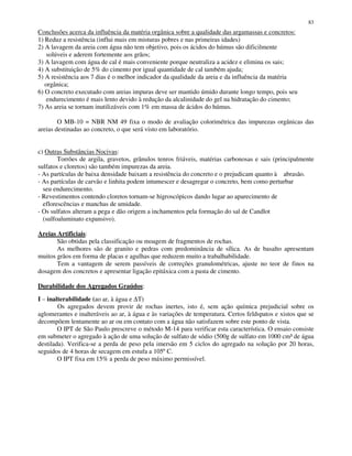 83
Conclusões acerca da influência da matéria orgânica sobre a qualidade das argamassas e concretos:
1) Reduz a resistência (influi mais em misturas pobres e nas primeiras idades)
2) A lavagem da areia com água não tem objetivo, pois os ácidos do húmus são dificilmente
solúveis e aderem fortemente aos grãos;
3) A lavagem com água de cal é mais conveniente porque neutraliza a acidez e elimina os sais;
4) A substituição de 5% do cimento por igual quantidade de cal também ajuda;
5) A resistência aos 7 dias é o melhor indicador da qualidade da areia e da influência da matéria
orgânica;
6) O concreto executado com areias impuras deve ser mantido úmido durante longo tempo, pois seu
endurecimento é mais lento devido à redução da alcalinidade do gel na hidratação do cimento;
7) As areia se tornam inutilizáveis com 1% em massa de ácidos do húmus.
O MB-10 = NBR NM 49 fixa o modo de avaliação colorimétrica das impurezas orgânicas das
areias destinadas ao concreto, o que será visto em laboratório.
c) Outras Substâncias Nocivas:
Torrões de argila, gravetos, grânulos tenros friáveis, matérias carbonosas e sais (principalmente
sulfatos e cloretos) são também impurezas da areia.
- As partículas de baixa densidade baixam a resistência do concreto e o prejudicam quanto à abrasão.
- As partículas de carvão e linhita podem intumescer e desagregar o concreto, bem como perturbar
seu endurecimento.
- Revestimentos contendo cloretos tornam-se higroscópicos dando lugar ao aparecimento de
eflorescências e manchas de umidade.
- Os sulfatos alteram a pega e dão origem a inchamentos pela formação do sal de Candlot
(sulfoaluminato expansivo).
Areias Artificiais:
São obtidas pela classificação ou moagem de fragmentos de rochas.
As melhores são de granito e pedras com predominância de sílica. As de basalto apresentam
muitos grãos em forma de placas e agulhas que reduzem muito a trabalhabilidade.
Tem a vantagem de serem passíveis de correções granulométricas, ajuste no teor de finos na
dosagem dos concretos e apresentar ligação epitáxica com a pasta de cimento.
Durabilidade dos Agregados Graúdos:
I – inalterabilidade (ao ar, à água e ∆T)
Os agregados devem provir de rochas inertes, isto é, sem ação química prejudicial sobre os
aglomerantes e inalteráveis ao ar, à água e às variações de temperatura. Certos feldspatos e xistos que se
decompõem lentamente ao ar ou em contato com a água não satisfazem sobre este ponto de vista.
O IPT de São Paulo prescreve o método M-14 para verificar esta característica. O ensaio consiste
em submeter o agregado à ação de uma solução de sulfato de sódio (500g de sulfato em 1000 cm³ de água
destilada). Verifica-se a perda de peso pela imersão em 5 ciclos do agregado na solução por 20 horas,
seguidos de 4 horas de secagem em estufa a 105ºC.
O IPT fixa em 15% a perda de peso máximo permissível.
 