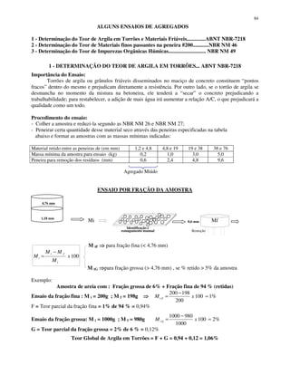 84
ALGUNS ENSAIOS DE AGREGADOS
1 - Determinação do Teor de Argila em Torrões e Materiais Friáveis..............ABNT NBR-7218
2 - Determinação do Teor de Materiais finos passantes na peneira #200............NBR NM 46
3 - Determinação do Teor de Impurezas Orgânicas Húmicas............................ NBR NM 49
1 - DETERMINAÇÃO DO TEOR DE ARGILA EM TORRÕES... ABNT NBR-7218
Importância do Ensaio:
Torrões de argila ou grânulos friáveis disseminados no maciço de concreto constituem “pontos
fracos” dentro do mesmo e prejudicam diretamente a resistência. Por outro lado, se o torrão de argila se
desmancha no momento da mistura na betoneira, ele tenderá a “secar” o concreto prejudicando a
trabalhabilidade; para restabelecer, a adição de mais água irá aumentar a relação A/C, o que prejudicará a
qualidade como um todo.
Procedimento do ensaio:
- Colher a amostra e reduzi-la segundo as NBR NM 26 e NBR NM 27;
- Peneirar certa quantidade desse material seco através das peneiras especificadas na tabela
abaixo e formar as amostras com as massas mínimas indicadas:
Material retido entre as peneiras de (em mm) 1,2 e 4,8 4,8 e 19 19 e 38 38 e 76
Massa mínima da amostra para ensaio (kg) 0,2 1,0 3,0 5,0
Peneira para remoção dos resíduos (mm) 0,6 2,4 4,8 9,6
Agregado Miúdo
ENSAIO POR FRAÇÃO DA AMOSTRA
4,76 mm
1,18 mm
Mi 0,6 mm Mf
Identificação e
esmagamento manual Remoção
M tF para fração fina (< 4,76 mm)
100x
M
MM
M
i
fi
t
−
=
M tG para fração grossa (> 4,76 mm) , se % retido > 5% da amostra
Exemplo:
Amostra de areia com : Fração grossa de 6% + Fração fina de 94 % (retidas)
Ensaio da fração fina : M i = 200g ; M f = 198g %1100
200
198200
=
−
= xM Ft
F = Teor parcial da fração fina = 1% de 94 % = 0,94%
Ensaio da fração grossa: M i = 1000g ; M f = 980g %2100
1000
9801000
=
−
= xM Gt
G = Teor parcial da fração grossa = 2% de 6 % = 0,12%
Teor Global de Argila em Torrões = F + G = 0,94 + 0,12 = 1,06%
 